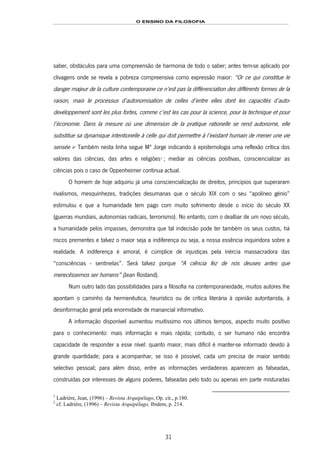 O ENSINO DA FILOSOFIA
31
saber, obstáculos para uma compreensão de harmonia de todo o saber; antes tem-se aplicado por
clivagens onde se revela a pobreza compreensiva como expressão maior: “Or ce qui constitue le
danger majeur de la culture contemporaine ce n’est pas la différenciation des différents formes de la
raison, mais le processus d’autonomisation de celles d’entre elles dont les capacités d’auto-
devéloppement sont les plus fortes, comme c’est les cas pour la science, pour la technique et pour
l’économie. Dans la mesure où une dimension de la pratique rationelle se rend autonome, elle
substitue sa dynamique intentionelle à celle qui doit permettre à l’existant humain de mener une vie
sensée »35F
1
Também nesta linha segue Mª Jorge indicando à epistemologia uma reflexão crítica dos
valores das ciências, das artes e religiões36F
2
; mediar as ciências positivas, consciencializar as
ciências pois o caso de Oppenheimer continua actual.
O homem de hoje adquiriu já uma consciencialização de direitos, princípios que superaram
rivalismos, mesquinhezes, tradições desumanas que o século XIX com o seu “apolíneo génio”
estimulou e que a humanidade tem pago com muito sofrimento desde o início do século XX
(guerras mundiais, autonomias radicais, terrorismo). No entanto, com o dealbar de um novo século,
a humanidade pelos impasses, demonstra que tal indecisão pode ter também os seus custos, há
riscos prementes e talvez o maior seja a indiferença ou seja, a nossa essência inquiridora sobre a
realidade. A indiferença é amoral, é cúmplice de injustiças pela inércia massacradora das
“consciências - sentinelas”. Será talvez porque “A ciência fez de nós deuses antes que
merecêssemos ser homens” (Jean Rostand).
Num outro lado das possibilidades para a filosofia na contemporaneidade, muitos autores lhe
apontam o caminho da hermenêutica, heurístico ou de crítica literária à opinião autoritarista, à
desinformação geral pela enormidade de manancial informativo.
A informação disponível aumentou muitíssimo nos últimos tempos, aspecto muito positivo
para o conhecimento: mais informação e mais rápida; contudo, o ser humano não encontra
capacidade de responder a esse nível: quanto maior, mais difícil é manter-se informado devido à
grande quantidade; para a acompanhar, se isso é possível, cada um precisa de maior sentido
selectivo pessoal; para além disso, entre as informações verdadeiras aparecem as falseadas,
construídas por interesses de alguns poderes, falseadas pelo todo ou apenas em parte misturadas
1
Ladrière, Jean, (1996) – Revista Arquipélago, Op. cit., p.180.
2
cf. Ladrière, (1996) – Revista Arquipélago, Ibidem, p. 214.
 