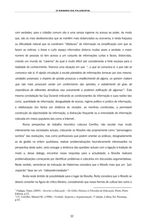 O ENSINO DA FILOSOFIA
32
com verdades; para o cidadão comum isto é uma rampa íngreme no acesso ao poder, de modo
que, são os mais desfavorecidos que se mantêm mais distanciados ou vice-versa; é nesta fraqueza
ou dificuldade natural que se constroem “ditaduras” de informação na simplificação com que se
fazem as notícias: o breve e curto espaço informativo distorce muitas vezes a verdade; o maior
número de pessoas só tem acesso a um conjunto de informações curtas e fáceis, distorcidas,
criando um mundo da “caverna” do qual é muito difícil sair considerando a forte escarpa para a
realidade do conhecimento. Vivemos uma situação em que “...o que se comunica é; o que não se
comunica não é; A rápida circulação à escala planetária de informações torna-as por isso mesmo,
verdades universais; o império da opinião provocou o enaltecimento de alguns, os opinion- makers
que não mais provocam senão um conformismo das opiniões; o esbatimento do grau de
importância de diferentes temáticas visa unicamente a posterior edificação de algumas”37F
1
. Esta
mesma constatação faz Guy Durandi indicando as condicionantes da informação e suas razões tais
como, quantidade de informação, desigualdade de acesso, regime político e jurídico de informação,
a relativização dos factos por distância do receptor, as mentiras construídas, a permeável
construção da objectividade da informação, a distracção frequente ou a imensidade de informação
colocada em meios populares tais como a Internet·.
Numa perspectiva de trabalho heurístico coloca-a Carrilho; não escolar mas muito
interveniente nas sociedades actuais, colocando os filósofos não propriamente como “personagens
sombra” das revoluções, mas como profissionais que podem orientar as práticas, designadamente
as de gestão na ordem quotidiana; realizar problematizações heuristicamente interessantes na
perspectiva deste autor, será conjugar a dinâmica das questões actuais com a ligação à tradição de
modo a, desse diálogo, encontrar novas respostas para a actualidade; a filosofia realizará
problematizações começando por identificar problemas e colocá-los em discussões argumentativas.
Neste sentido, servindo-se da indicação de Habermas considera que o filósofo mais que um “juíz-
inspector” deve ser um “intérprete-mediador”38F
2
Ainda neste âmbito de possibilidade para o lugar da filosofia, Rorty considera que o filósofo se
deverá converter na figura de crítico literário, considerando que novas formas de cultura tais como o
1
Fadigas, Nuno, (2003) – Inverter a Educação – De Gilles Deleuze à Filosofia da Educação, Porto, Porto
Editora, p.23.
2
Cf., Carrilho, Manuel M., (1990) – Verdade, Suspeita e Argumentação, 1ª edição, Lisboa, Ed. Presença,
p.93.
 