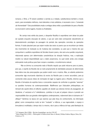 O ENSINO DA FILOSOFIA
33
romance, o filme, a TV vieram substituir o sermão ou o tratado, substituindo-se também a moral;
assim, para sociedades melhores, mais tolerantes e mais solidárias, é necessário criar a “conversão
da Humanidade”39F
1
Esta possibilidade ampla e ambígua deixa então a possibilidade de para a filosofia
se enunciarem outros lugares, funções ou finalidades.
No campo mais estrito dos jovens, o despertar filosófico é espontâneo sem deixar de poder
ser ajudado enquanto educação de valores, o que por outro lado corresponde naturalmente ao
desenvolvimento psicológico da passagem do período das operações concretas às operações
formais. A razão plausível para que sejam muitas das vezes os jovens que se encontram por detrás
dos movimentos de revolução ou de mudança das sociedades, ou para que a maioria dos que
compunham o auditório espontâneo de Sócrates fossem jovens, não será uma questão conjuntural,
relacionada apenas com determinadas características da situação histórica, mas, a explicação
residirá na natural disponibilidade que a idade proporciona, na qual existe ainda uma energia
estimulante muito profícua para fazer romper a novidade, o inconformismo natural.
Não se diminui ou acrescenta nada à filosofia naquilo que pode indicar-se para os jovens,
pois que, o espírito da filosofia não se nutre propriamente de identidades pessoais de determinada
faixa etária mas das preocupações que podem existir nuns e noutros. Mas, se adiante poderemos
acrescentar algo enunciando objectivos do ensino da filosofia para o ensino secundário, para já
concluindo estas poucas ideias de nomeação do lugar ou lugares para a filosofia, diremos que a
filosofia é formadora de espíritos livres e conscientes capazes de confrontar os grandes “axiomas”
ou questões humanas da contemporaneidade: Réaffirmons que l’éducation philosophique, en
formant des esprits libres et reflechis capables de résister aux diverses formes de propagande, de
fanatisme, d’ exclusion et d’ intelolérance, contribue à la paix et prèpare chacun à prendre ses
responsabilités face aux grandes interrrogations contemporaines, notamment dans le domaine de l’
éthique”40F
2
Sentimos na época em que vivemos que pela força do conhecimento, da informação
global, como consequência muito se tem “roubado” a infância, a sua ingenuidade, o espaço à
brincadeira à inutilidade; o tempo não é o mesmo, não é para a infância de hoje; pela libertação do
1
Cf. Sampaio, Rui (1996) – Revista Arquipélago, op.cit.p.139-147.
2
Droit, Roger Pol, (1995) – Philosophie et Démocaratie dans le Monde, Préface Fedrico Mayor, Paris, Ed.
Unesco, p. 13.
 