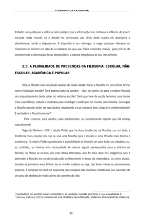 O ENSINO DA FILOSOFIA
34
trabalho conquistou-se a infância pelos perigos que a informação traz, limita-se a infância. Ao jovem
iniciante neste mundo, se o desafio for demasiado aos olhos deste sujeito ele desespera e
abandona-se, tende a dispersar-se. A dispersão é um não-lugar, é negar qualquer interesse ou
compromisso mesmo em relação à realidade em que vive. Cabe à filosofia motivar, pela procura da
compreensão a diminuição desse desequilíbrio, a natural terapêutica ao seu crescimento.
2.3. A PLURALIDADE DE PRESENÇAS DA FILOSOFIA: ESCOLAR, NÃO-
ESCOLAR, ACADÉMICA E POPULAR
Será a filosofia uma ocupação apenas da idade adulta? Deve a filosofia ter um ensino formal
numa instituição escolar? Será positivo para os sujeitos – alvo, os jovens, ou para a própria filosofia
um enquadramento deste saber no sistema escolar? Será que livre da escola teríamos uma forma
mais espontânea, natural e motivada para investigar e participar no mundo pela filosofia. Consegue
a filosofia escolar evitar ser reprodutiva respeitando a sua natureza livre, original e problematizante?
É verdadeira a filosofia escolar?41F
1
Para crianças, para adultos, para adolescentes, ou simplesmente esperar que ela emerja
naturalmente?
Segundo Martens (1991)42F
2
desde Platão que há duas tendências na filosofia, por um lado, a
tendência mais popular em que se visa uma filosofia para o mundo e uma filosofia mais teórica e
académica. O próprio Platão questionava a possibilidade da filosofia ser para todos os cidadãos, ou,
ao contrário, se haveria uma necessidade de colocar alguns pré-requisitos para a entrada na
filosofia; se Platão se inclinou por esta última alternativa, isso foi mais claro nos pitagóricos pois a
admissão à filosofia era condicionada pelo conhecimento e treino da matemática. Já como alunos,
durante os primeiros anos tinham de se manter calados ou seja, não terem ideias ou pensamentos
próprios. A elevação do nível era requerida pela elevação das questões metafísicas que careciam de
um grau de abstracção muito acima do concreto da vida.
1
Verdadeira no sentido básico aristotélico: A verdade consiste em dizer o que a realidade é.
2
Martens, Ekkhard (1991)- Introducció a la didáctica de la filosofia, Valencia, Universitat de Valencia.
 