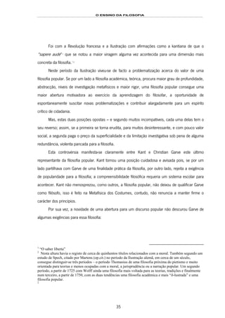 O ENSINO DA FILOSOFIA
35
Foi com a Revolução francesa e a Ilustração com afirmações como a kantiana de que o
“sapere aude”43F
1
que se notou a maior viragem alguma vez acontecida para uma dimensão mais
concreta da filosofia.44F
**
45F
2
Neste período da Ilustração viveu-se de facto a problematização acerca do valor de uma
filosofia popular. Se por um lado a filosofia académica, teórica, procura maior grau de profundidade,
abstracção, níveis de investigação metafísicos e maior rigor, uma filosofia popular consegue uma
maior abertura motivadora ao exercício da aprendizagem do filosofar, a oportunidade de
espontaneamente suscitar novas problematizações e contribuir alargadamente para um espírito
crítico de cidadania.
Mas, estas duas posições opostas – e segundo muitos incompatíveis, cada uma delas tem o
seu reverso; assim, se a primeira se torna erudita, para muitos desinteressante, e com pouco valor
social, a segunda paga o preço da superficialidade e da limitação investigativa sob pena de alguma
redundância, violenta pancada para a filosofia.
Esta controvérsia manifesta-se claramente entre Kant e Christian Garve este último
representante da filosofia popular. Kant tomou uma posição cuidadosa e avisada pois, se por um
lado partilhava com Garve de uma finalidade prática da filosofia, por outro lado, rejeita a exigência
de popularidade para a filosofia; a compreensibilidade filosófica requeria um sistema escolar para
acontecer. Kant não menosprezou, como outros, a filosofia popular, não deixou de qualificar Garve
como filósofo, isso é feito na Metafísica dos Costumes, contudo, não renuncia a manter firme o
carácter dos princípios.
Por sua vez, a novidade de uma abertura para um discurso popular não descurou Garve de
algumas exigências para essa filosofia:
1
“O saber liberta”
2
Nesta altura havia o registo de cerca de quinhentos títulos relacionados com a moral. Também segundo um
estudo de Spech, citado por Martens (op.cit.) no período da Ilustração alemã, em cerca de um século,
consegue distinguir-se três períodos – o período Thomasius de uma filosofia próxima do pietismo e muito
orientada para teorias e menos ocupadas com a moral, a jurisprudência ou a narração popular. Um segundo
período, a partir de 1725 com Wolff ainda uma filosofia mais voltada para as teorias, tradições e finalmente
num terceiro, a partir de 1750, com as duas tendências uma filosofia académica e mais “il-lustrada” e uma
filosofia popular.
2
 