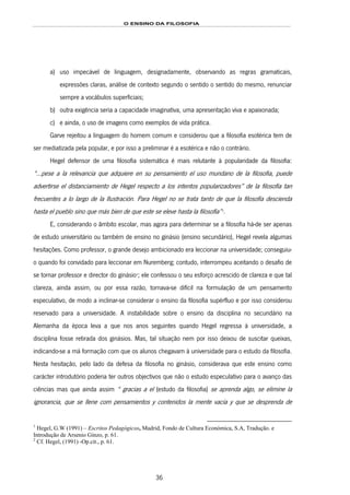 O ENSINO DA FILOSOFIA
36
a) uso impecável de linguagem, designadamente, observando as regras gramaticais,
expressões claras, análise de contexto segundo o sentido o sentido do mesmo, renunciar
sempre a vocábulos superficiais;
b) outra exigência seria a capacidade imaginativa, uma apresentação viva e apaixonada;
c) e ainda, o uso de imagens como exemplos de vida prática.
Garve rejeitou a linguagem do homem comum e considerou que a filosofia esotérica tem de
ser mediatizada pela popular, e por isso a preliminar é a esotérica e não o contrário.
Hegel defensor de uma filosofia sistemática é mais relutante à popularidade da filosofia:
“...pese a la relevancia que adquiere en su pensamiento el uso mundano de la filosofia, puede
advertirse el distanciamiento de Hegel respecto a los intentos popularizadores” de la filosofía tan
frecuentes a lo largo de la Ilustración. Para Hegel no se trata tanto de que la filosofía descienda
hasta el pueblo sino que más bien de que este se eleve hasta la filosofía”46F
1
.
E, considerando o âmbito escolar, mas agora para determinar se a filosofia há-de ser apenas
de estudo universitário ou também de ensino no ginásio (ensino secundário), Hegel revela algumas
hesitações. Como professor, o grande desejo ambicionado era leccionar na universidade; conseguiu-
o quando foi convidado para leccionar em Nuremberg; contudo, interrompeu aceitando o desafio de
se tornar professor e director do ginásio47F
2
; ele confessou o seu esforço acrescido de clareza e que tal
clareza, ainda assim, ou por essa razão, tornava-se difícil na formulação de um pensamento
especulativo, de modo a inclinar-se considerar o ensino da filosofia supérfluo e por isso considerou
reservado para a universidade. A instabilidade sobre o ensino da disciplina no secundário na
Alemanha da época leva a que nos anos seguintes quando Hegel regressa à universidade, a
disciplina fosse retirada dos ginásios. Mas, tal situação nem por isso deixou de suscitar queixas,
indicando-se a má formação com que os alunos chegavam à universidade para o estudo da filosofia.
Nesta hesitação, pelo lado da defesa da filosofia no ginásio, considerava que este ensino como
carácter introdutório poderia ter outros objectivos que não o estudo especulativo para o avanço das
ciências mas que ainda assim “ gracias a el (estudo da filosofia) se aprenda algo, se elimine la
ignorancia, que se llene com pensamientos y contenidos la mente vacía y que se desprenda de
1
Hegel, G.W (1991) – Escritos Pedagógicos, Madrid, Fondo de Cultura Económica, S.A, Tradução. e
Introdução de Arsenio Ginzo, p. 61.
2
Cf. Hegel, (1991) -Op.cit., p. 61.
 
