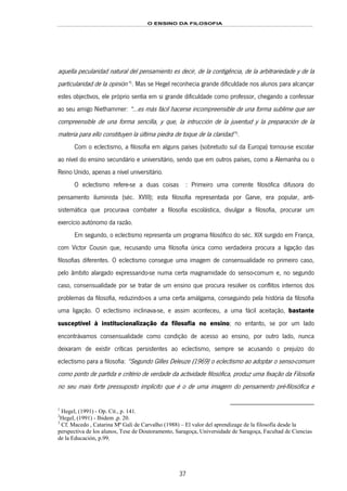 O ENSINO DA FILOSOFIA
37
aquella pecularidad natural del pensamiento es decir, de la contigência, de la arbitrariedade y de la
particularidad de la opinión”48F
1
. Mas se Hegel reconhecia grande dificuldade nos alunos para alcançar
estes objectivos, ele próprio sentia em si grande dificuldade como professor, chegando a confessar
ao seu amigo Niethammer: “...es más fácil hacerse incompreensible de una forma sublime que ser
compreensible de una forma sencilla, y que, la intrucción de la juventud y la preparación de la
materia para ello constituyen la última piedra de toque de la claridad”49F
2
.
Com o eclectismo, a filosofia em alguns países (sobretudo sul da Europa) tornou-se escolar
ao nível do ensino secundário e universitário, sendo que em outros países, como a Alemanha ou o
Reino Unido, apenas a nível universitário.
O eclectismo refere-se a duas coisas 50F3: Primeiro uma corrente filosófica difusora do
pensamento iluminista (séc. XVIII); esta filosofia representada por Garve, era popular, anti-
sistemática que procurava combater a filosofia escolástica, divulgar a filosofia, procurar um
exercício autónomo da razão.
Em segundo, o eclectismo representa um programa filosófico do séc. XIX surgido em França,
com Víctor Cousin que, recusando uma filosofia única como verdadeira procura a ligação das
filosofias diferentes. O eclectismo consegue uma imagem de consensualidade no primeiro caso,
pelo âmbito alargado expressando-se numa certa magnamidade do senso-comum e, no segundo
caso, consensualidade por se tratar de um ensino que procura resolver os conflitos internos dos
problemas da filosofia, reduzindo-os a uma certa amálgama, conseguindo pela história da filosofia
uma ligação. O eclectismo inclinava-se, e assim aconteceu, a uma fácil aceitação, bastante
susceptível à institucionalização da filosofia no ensino; no entanto, se por um lado
encontrávamos consensualidade como condição de acesso ao ensino, por outro lado, nunca
deixaram de existir críticas persistentes ao eclectismo, sempre se acusando o prejuízo do
eclectismo para a filosofia: “Segundo Gilles Deleuze (1969) o eclectismo ao adoptar o senso-comum
como ponto de partida e critério de verdade da actividade filosófica, produz uma fixação da Filosofia
no seu mais forte pressuposto implícito que é o de uma imagem do pensamento pré-filosófica e
1
Hegel, (1991) - Op. Cit., p. 141.
2
Hegel, (1991) - Ibidem ,p. 20.
3
Cf. Macedo , Catarina Mª Gali de Carvalho (1988) – El valor del aprendizage de la filosofía desde la
perspectiva de los alunos, Tese de Doutoramento, Saragoça, Universidade de Saragoça, Facultad de Ciencias
de la Educación, p.99.
 