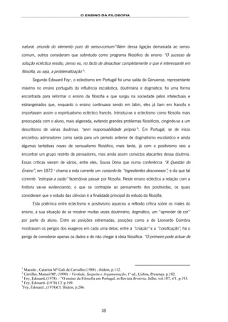 O ENSINO DA FILOSOFIA
38
natural, oriunda do elemento puro do senso-comum”51F
1
Além dessa ligação demasiada ao senso-
comum, outros consideram que sobretudo como programa filosófico de ensino “O sucesso da
solução ecléctica residiu, penso eu, no facto de desactivar completamente o que é interessante em
filosofia, ou seja, a problematização”52F
2
.
Segundo Edouard Fey53F
3
, o eclectismo em Portugal foi uma saída do Genuense, representante
máximo no ensino português da influência escolástica, doutrinária e dogmática; foi uma forma
encontrada para reformar o ensino da filosofia e que surgiu na sociedade pelos intelectuais e
estrangeirados que, enquanto o ensino continuava sendo em latim, eles já liam em francês e
importavam assim o espiritualismo ecléctico francês. Introduz-se o eclectismo como filosofia mais
preocupada com o aluno, mais aligeirada, evitando grandes problemas filosóficos, cingindo-se a um
descritismo de várias doutrinas “sem responsabilidade própria”54F
4
. Em Portugal, se de início
encontrou admiradores como saída para um período anterior de dogmatismo escolástico e ainda
algumas tentativas novas de sensualismo filosófico, mais tarde, já com o positivismo veio a
encontrar um grupo restrito de pensadores, mas ainda assim convictos atacantes dessa doutrina.
Essas críticas vieram de vários, entre eles, Sousa Dória que numa conferência “A Questão do
Ensino”, em 1872 55F
5
chama a esta corrente um conjunto de “ingredientes desconexos”, e diz que tal
corrente “estropia a razão” fazendo-se passar por filosofia. Neste ensino ecléctico a relação com a
história vai-se evidenciando, o que se contrapõe ao pensamento dos positivistas, os quais
consideram que o estudo das ciências é a finalidade principal do estudo da filosofia.
Esta polémica entre eclectismo e positivismo aqueceu a reflexão crítica sobre os males do
ensino, a sua situação de se mostrar muitas vezes doutrinário, dogmático, um “aprender de cor”
por parte do aluno. Entre as posições extremadas, posições como a de Leonardo Coimbra
mostravam os perigos dos exageros em cada uma delas; entre a “criação” e a “coisificação”, há o
perigo de considerar apenas os dados e de não chegar à ideia filosófica: “O primeiro pode actuar de
1
Macedo , Catarina Mª Gali de Carvalho (1988) , ibidem, p.112.
2
Carrilho, Manuel Mª, (1990) – Verdade, Suspeita e Argumentação, 1ª ed., Lisboa, Presença. p.102.
3
Fey, Edouard, (1978) – “O ensino da Filosofia em Portugal, in Revista Brotéria, Julho, vol.107, nº1, p.193.
4
Fey, Édouard- (1978) Cf. p.199.
5
Fey, Édouard , (1978)Cf. Ibidem, p.206.
 