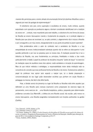 O ENSINO DA FILOSOFIA
39
maneira tão perniciosa para o ensino através da enumeração formal de doutrinas filosóficas como o
segundo por meio da apologia da experimentação”56F
1
O eclectismo veio pois como superação à escolástica do ensino, muito embora, quando
exacerbado e em oposição ao positivismo alguns o tenham considerado identificável com a tradição
do ensino em P 57F2, contudo, mais importante para este trabalho, o eclectismo foi uma forma de acesso
da filosofia ao ensino não-superior criando o fundamento da pergunta, se é condição aligeirar a
filosofia para que possa ser ensinável, ou, se pelo contrário, o aligeiramento não é nocivo à filosofia
e por conseguinte a um mau ensino, designadamente no seu ponto de partida no jovem aprendiz?
Esta problemática entre o valor do conteúdo real e verdadeiro da filosofia e a sua
exequibilidade de ensino institucionalizável sobretudo quando não se refere ao não-superior é uma
questão pertinente e por isso se perpetua para os nossos dias. A mediação possível traz à luz a
didáctica da filosofia, nos seus fundamentos ou princípios, finalidades e modos e traz muito
particularmente à ribalta o papel do professor da disciplina enquanto “pedra de toque” no exercício
de mediação capaz de equilibrar esses dois valores: razão verdadeira e iniciação da aprendizagem.
Mais do que indicar métodos e estratégias, a responsabilidade maior desta mediação está na
consciência do conceito que esse profissional tenha da filosofia e de ensino. Esclarecemos adiante o
papel do professor mas apriori será aspecto a realçar que, só a devida preparação e
consciencialização do seu lugar pode desenvolver escolhas que ponham em acção filosofia e
pedagogia na mesma, tão fácil e tão difícil tarefa.
Hoje, a divisão acerca da presença ou lugar da filosofia ou filosofias está entre aqueles que
defendem já uma filosofia para crianças (Lipmann) como preparação do exercício lógico de
pensamento, como exercício de 58F3, uma filosofia terapêutica, prática, preparada para determinados
problemas concretos (Lou Marinoff)59F
4
, a defesa de uma filosofia social, não escolar, pelo menos no
ensino não-superior, uma filosofia pragmática nomeadamente com funções pertinentes na gestão
(Carilho).
1
Fey, Édouard , (1978), ibidem, p.279.
2
Fey, Édouard, (1978), Cf. p.281.
3
Ver Sousa, Anabela J.S., (2003)- O valor formativo da disciplina de Filosofia na percepção dos alunos do
ensino secundário, Programa de Doutoramento de Teoria e História da Educação, trabalho para obtenção do
grau de DEA, Universidade de Santiago Compostela, p.42 à 57.
4
Sousa, Anabela, (2003), Ibidem.
 