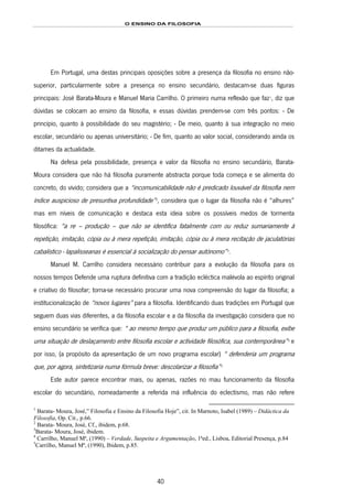 O ENSINO DA FILOSOFIA
40
Em Portugal, uma destas principais oposições sobre a presença da filosofia no ensino não-
superior, particularmente sobre a presença no ensino secundário, destacam-se duas figuras
principais: José Barata-Moura e Manuel Maria Carrilho. O primeiro numa reflexão que faz60F
1
, diz que
dúvidas se colocam ao ensino da filosofia, e essas dúvidas prendem-se com três pontos: - De
princípio, quanto à possibilidade do seu magistério; - De meio, quanto à sua integração no meio
escolar, secundário ou apenas universitário; - De fim, quanto ao valor social, considerando ainda os
ditames da actualidade.
Na defesa pela possibilidade, presença e valor da filosofia no ensino secundário, Barata-
Moura considera que não há filosofia puramente abstracta porque toda começa e se alimenta do
concreto, do vivido; considera que a “incomunicabilidade não é predicado louvável da filosofia nem
índice auspicioso de presuntiva profundidade”61F
2
, considera que o lugar da filosofia não é “alhures”
mas em níveis de comunicação e destaca esta ideia sobre os possíveis medos de tormenta
filosófica: “a re – produção – que não se identifica fatalmente com ou reduz sumariamente à
repetição, imitação, cópia ou à mera repetição, imitação, cópia ou à mera recitação de jaculatórias
cabalístico - lapalisseanas é essencial à socialização do pensar autónomo”62F
3
.
Manuel M. Carrilho considera necessário contribuir para a evolução da filosofia para os
nossos tempos Defende uma ruptura definitiva com a tradição ecléctica malévola ao espírito original
e criativo do filosofar; torna-se necessário procurar uma nova compreensão do lugar da filosofia; a
institucionalização de “novos lugares” para a filosofia. Identificando duas tradições em Portugal que
seguem duas vias diferentes, a da filosofia escolar e a da filosofia da investigação considera que no
ensino secundário se verifica que: “ ao mesmo tempo que produz um público para a filosofia, exibe
uma situação de deslaçamento entre filosofia escolar e actividade filosófica, sua contemporânea”63F
4
e
por isso, (a propósito da apresentação de um novo programa escolar) “ defenderia um programa
que, por agora, sintetizaria numa fórmula breve: descolarizar a filosofia”64F
5
Este autor parece encontrar mais, ou apenas, razões no mau funcionamento da filosofia
escolar do secundário, nomeadamente a referida má influência do eclectismo, mas não refere
1
Barata- Moura, José,” Filosofia e Ensino da Filosofia Hoje”, cit. In Marnoto, Isabel (1989) – Didáctica da
Filosofia, Op. Cit., p.66.
2
Barata- Moura, José, Cf., ibidem, p.68.
3
Barata- Moura, José, ibidem.
4
Carrilho, Manuel Mª, (1990) – Verdade, Suspeita e Argumentação, 1ªed., Lisboa, Editorial Presença, p.84
5
Carrilho, Manuel Mª, (1990), Ibidem, p.85.
 
