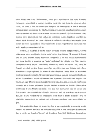 O ENSINO DA FILOSOFIA
41
outras razões para o dito “deslaçamento”, sendo que a considerar os dois níveis de ensino
(secundário e universitário) se poderiam considerar numa visão mais atenta dos problemas outras
razões, tais como, a falta de comunicação/divulgação das investigações, a falta de exercícios
públicos e sociais universitários, dos filósofos, investigadores, de modo a que tais iniciativas possam
servir de referência aos jovens, como acontece na comunidade científica (sobretudo internacional),
ou ainda outras possibilidades mais criativas de participação escolar alargada ao secundário ou
mesmo, social. Pode-se pôr em causa a socialização da filosofia, mas não do lado daqueles que a
acusam de menor capacidade de intervir socialmente, a esses responderemos reclamando mais
acção, aquela que eles próprios indicam.
Contudo, ao inviabilizar a filosofia escolar, sobretudo enquanto tradição histórica, Carrilho
está a pensar outras possibilidades de criar novos “nichos” de actividades: “Se a missão da filosofia
deve ser, como defendia Russell, desenvolver a imaginação, é por esse ousado desenvolvimento
que passa também o problema da “saída” profissional dos filósofos (…) Hoje, parecem
desempenhar outras funções. Subitamente, entraram no mundo do trabalho. Uns, como nos
hospitais do estado de Nova Iorque, aconselham os médicos nas suas decisões vitais. Outros
aconselham o corpo legislativo do estado de New Hampshire, outros ainda, as autoridades
penitenciárias do Connecticut (…) O próprio Congresso conta no seus seio com quatro filósofos que
ajudam os senadores a resolver as questões mais espinhosas.65F
1
Uma visão mais pragmática da
filosofia, um lugar diferente: a descolarização no ensino secundário, pela participação mais fecunda
no mundo real. A filosofia, parece-nos, que pela presença no escolar não destitui a necessidade e
possibilidade de uma filosofia não-escolar. Seria esta mais estimulante? Mas, em vez de uma
descolarização com consequências indefinidas porque não partir de uma desvinculação entre as
duas, até de uma rivalidade no que a não-escolar possa atacar de defeitos à escolar? Talvez por
esta tensão pudesse surgir um conteúdo mais profícuo para os alunos e para as sociedades em
geral.
Esta problemática longa no tempo, tem hoje a sua manifestação na presença ou não
presença nos sistemas educativos na diversidade dos países. A obra “Philosophie et democratie
dans le monde, une ênquete d’Unesco”, sob direcção de Roger Droit, dá ideia da diversidade de
1
Carrilho, Manuel Mª, (1990), Ibidem, p.89-90.
 