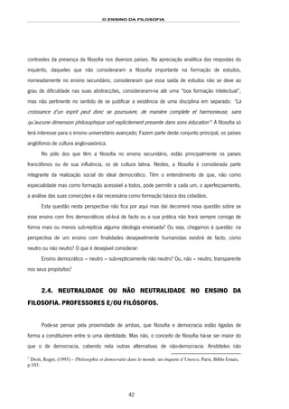 O ENSINO DA FILOSOFIA
42
contrastes da presença da filosofia nos diversos países. Na apreciação analítica das respostas do
inquérito, daqueles que não consideraram a filosofia importante na formação de estudos,
nomeadamente no ensino secundário, consideraram que essa saída de estudos não se deve ao
grau de dificuldade nas suas abstracções, consideraram-na até uma “boa formação intelectual”,
mas não pertinente no sentido de se justificar a existência de uma disciplina em separado: “La
croissance d’un esprit peut donc se poursuivre, de maniére complete et harmonieuse, sans
qu’aucune dimension philosophique soit explicitement presente dans sons éducation”66F
1
A filosofia só
terá interesse para o ensino universitário avançado; Fazem parte deste conjunto principal, os países
anglófonos de cultura anglo-saxónica.
No pólo dos que têm a filosofia no ensino secundário, estão principalmente os países
francófonos ou de sua influência, os de cultura latina. Nestes, a filosofia é considerada parte
integrante da realização social do ideal democrático. Têm o entendimento de que, não como
especialidade mas como formação acessível a todos, pode permitir a cada um, o aperfeiçoamento,
a análise das suas convicções e daí necessária como formação básica dos cidadãos.
Esta questão nesta perspectiva não fica por aqui mas daí decorrerá nova questão sobre se
esse ensino com fins democráticos sê-lo-á de facto ou a sua prática não trará sempre consigo de
forma mais ou menos sub-reptícia alguma ideologia enviesada? Ou seja, chegamos à questão: na
perspectiva de um ensino com finalidades desejavelmente humanistas existirá de facto, como
neutro ou não neutro? O que é desejável considerar:
Ensino democrático – neutro – sub-repticiamente não neutro? Ou, não – neutro, transparente
nos seus propósitos?
2.4. NEUTRALIDADE OU NÃO NEUTRALIDADE NO ENSINO DA
FILOSOFIA. PROFESSORES E/OU FILÓSOFOS.
Pode-se pensar pela proximidade de ambas, que filosofia e democracia estão ligadas de
forma a constituírem entre si uma identidade. Mas não, o conceito de filosofia há-se ser maior do
que o de democracia, cabendo nela outras alternativas de não-democracia: Aristóteles não
1
Droit, Roger, (1995) – Philosophie et democratie dans le monde, un ênquete d’Unesco, Paris, Biblo Essais,
p.103.
 