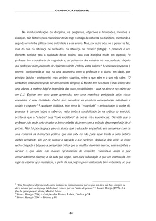 O ENSINO DA FILOSOFIA
44
Na institucionalização da disciplina, os programas, objectivos e finalidades, métodos e
avaliação, são factores para condicionar desde logo o âmago da natureza da disciplina, orientando-a
segundo uma linha política como autoridade a esse ensino. Mas, por outro lado, se o pensar se faz,
mais do que na diferença de conteúdos, na diferença do “modo” (Ortega)70F
1
, o professor é um
elemento decisivo para a qualidade desse ensino, para esta disciplina muito em especial; “o
professor tem consciência da magnitude e, se quisermos dos mistérios da sua profissão, daquilo
que professou num juramento de Hipócrates tácito. Proferiu votos solenes”71F
2
A seriedade envolvida é
enorme, considerando-se que há uma assimetria entre o professor e o aluno, em idade, por
princípio (adulto - adolescente) mas também cognitiva, entre o que sabe e o que não sabe: “O
verdadeiro ensinamento pode ser terrivelmente perigoso. O Mestre tem nas mãos o mais íntimo dos
seus alunos, a matéria frágil e incendiária das suas possibilidades – toca na alma e nas raízes do
ser (…). Ensinar sem uma grave apreensão, sem uma reverência perturbada pelos riscos
envolvidos, é uma frivolidade. Fazê-lo sem considerar as possíveis consequências individuais e
sociais é cegueira”72F
3
A qualquer didáctica, este tema da “magnitude” e ambiguidade do poder do
professor é comum, todos o sabemos; resta ainda a possibilidade de na prática do exercício
acontecer que a “cátedra” seja “bode expiatório” de outras más experiências: “Acredito que o
professor não pode curto-circuitar o ânimo rebelde do jovem com a exibição desavergonhada de si
próprio. Não há pior desgraça para os alunos que o educador empenhado em compensar com os
seus comícios as frustrações políticas que não sabe ou não pode expor frente a outro público
melhor preparado. Em vez de explicar o passado a que pertence, desliga-se dele como se fosse
recém-chegado e bloqueia a perspectiva crítica que os neófitos deveriam exercer, ensinando-lhes a
recusar o que ainda não tiveram oportunidade de entender. Fomenta-se assim o pior
conservadorismo docente, o da seita que segue, com dócil sublevação, o que um iconoclasta, em
lugar de esperar opor resistência, a partir da sua própria jovem maturidade bem informada, ao que
1
”Una filosofia se diferencia de outra no tanto ni primariamente por lo que nos dice del Ser, sino por su
decir mismo, por su lenguaje intelectual; esto es, por su “modo de pensar””, Gasset, Ortega,(1979) – La
idea de principio en Leibniz, Madrid, Alianz.
2
Steiner, George (2004) – As lições dos Mestres, Lisboa, Gradiva, p.24.
3
Steiner, George (2004) – Ibidem, p.88.
 
