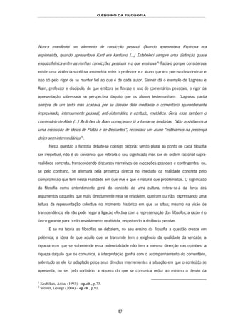 O ENSINO DA FILOSOFIA
47
Nunca manifestei um elemento de convicção pessoal. Quando apresentava Espinosa era
espinosista, quando apresentava Kant era kantiano (…) Estabeleci sempre uma distinção quase
esquizofrénica entre as minhas convicções pessoais e o que ensinava”81F
1
Fazia-o porque considerava
existir uma violência subtil na assimetria entre o professor e o aluno que era preciso desconstruir e
isso só pelo rigor de se manter fiel ao que é de cada autor. Steiner dá o exemplo de Lagneau e
Alain, professor e discípulo, de que embora se fizesse o uso de comentários pessoais, o rigor da
apresentação sobressaía na perspectiva daquilo que os alunos testemunham: “Lagneau partia
sempre de um texto mas acabava por se desviar dele mediante o comentário aparentemente
improvisado, intensamente pessoal, anti-sistemático e contudo, metódico. Seria esse também o
comentário de Alain (…) As lições de Alain começavam já a tornar-se lendárias. “Não assistíamos a
uma exposição de ideias de Platão e de Descartes”, recordará um aluno “estávamos na presença
deles sem intermediários”82F
2
.
Nesta questão a filosofia debate-se consigo própria: sendo plural ao ponto de cada filosofia
ser irrepetível, não é do consenso que retirará o seu significado mas ser de ordem racional supra-
realidade concreta, transcendendo discursos narrativos de evocações pessoais e contingentes, ou,
se pelo contrário, se afirmará pela presença directa no imediato da realidade concreta pelo
compromisso que tem nessa realidade em que vive e que é natural que problematize. O significado
da filosofia como entendimento geral do conceito de uma cultura, retirar-se-á da força dos
argumentos daqueles que mais directamente nela se envolvem, queiram ou não, expressando uma
leitura da representação colectiva no momento histórico em que se situa; mesmo na visão de
transcendência ela não pode negar a ligação efectiva com a representação dos filósofos; a razão é o
único garante para o não envolvimento relativista, respeitando a distância possível.
E se na teoria as filosofias se debatem, no seu ensino da filosofia a questão cresce em
polémica; a ideia de que aquilo que se transmite tem a exigência da qualidade da verdade, a
riqueza com que se subentende essa potencialidade não tem a mesma direcção nas opiniões: a
riqueza daquilo que se comunica, a interpretação ganha com o acompanhamento do comentário,
sobretudo se ele for adaptado pelos seus directos intervenientes à situação em que o conteúdo se
apresenta, ou se, pelo contrário, a riqueza do que se comunica reduz ao mínimo o desvio da
1
Kechikan, Anita, (1993) – op.cit., p.73.
2
Steiner, George (2004) – op.cit., p.91.
 
