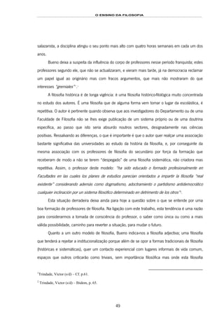 O ENSINO DA FILOSOFIA
49
salazarista, a disciplina atingiu o seu ponto mais alto com quatro horas semanais em cada um dos
anos.
Bueno deixa a suspeita da influência do corpo de professores nesse período franquista; estes
professores segundo ele, que não se actualizaram, e vieram mais tarde, já na democracia reclamar
um papel igual ao originário mas com fracos argumentos, que mais não mostraram do que
interesses “gremiales”86F
**
.87F
1
A filosofia histórica é de longa vigência: é uma filosofia histórico-filológica muito concentrada
no estudo dos autores. É uma filosofia que de alguma forma vem tomar o lugar da escolástica, é
repetitiva. O autor é pertinente quando observa que aos investigadores do Departamento ou de uma
Faculdade de Filosofia não se lhes exige publicação de um sistema próprio ou de uma doutrina
específica, ao passo que isto seria absurdo noutros sectores, designadamente nas ciências
positivas. Ressalvando as diferenças, o que é importante é que o autor quer realçar uma associação
bastante significativa das universidades ao estudo da história da filosofia, e, por conseguinte da
mesma associação com os professores de filosofia do secundário por força da formação que
receberam de modo a não se terem “despegado” de uma filosofia sistemática, não criadora mas
repetitiva. Assim, o professor deste modelo: “ha sido educado o formado profesionalmente en
Facultades en las cuales los planes de estudios parecían orientados a impartir la filosofía “real
existente” considerando además como dogmatismo, adoctramiento o partidismo antidemocrático
cualquier inclinación por un sistema filosófico determinado en detrimento de los otros”88F
2
.
Esta situação derradeira deixa ainda para hoje a questão sobre o que se entende por uma
boa formação de professores de filosofia. Na ligação com este trabalho, esta tendência é uma razão
para considerarmos a tomada de consciência do professor, o saber como única ou como a mais
válida possibilidade, caminho para reverter a situação, para mudar o futuro.
Quanto a um outro modelo de filosofia, Bueno indica-nos a filosofia adjectiva; uma filosofia
que tenderá a rejeitar a institucionalização porque além de se opor a formas tradicionais de filosofia
(históricas e sistemáticas), quer um contacto experiencial com lugares informais de vida comum,
espaços que outros criticarão como triviais, sem importância filosófica mas onde esta filosofia
1
Trindade, Victor (s/d) – Cf. p.61.
2
Trindade, Victor (s/d) – Ibidem, p. 65.
 