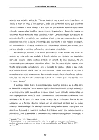 O ENSINO DA FILOSOFIA
50
pretende uma verdadeira vivificação: “Hay una tendencia muy acusada entre los profesores de
filosofía a mirar con receo o con desprecio a estos usos del término filosofía que consideran
ridículos o triviales. (…) Sin embargo lo más lógico, es que la filosofía adjetiva busque lugares
informales para una educación difusa: escenarios de rock (cuyas músicas y letras están plagadas de
filosofemas, debates televisados, libros “destinados a Sofia””89F
1
Corresponderá pois a um conjunto de
expressões filosóficas que caberão num conceito de filosofia popular para os nossos tempos. Nos
professores mais jovens há alguns com inclinação para esta filosofia ou este modo de abordagem,
não principalmente por razões de fundamento mas como estratégia de motivação dos alunos, para
criar uma situação de habilidade profissional de maior impacto pela exibição.
Em último lugar, apresenta-se um modelo de filosofia que o autor defende, uma filosofia do
presente, por esta razão com afinidades à filosofia adjectiva mas, também com importantes
diferenças; enquanto sistema doutrinal pretende um conjunto de linhas doutrinais, há um
formalismo enquanto pressuposto necessário à reflexão crítica do presente empírico e prático, uma
filosofia comprometida nomeadamente com a formação de cidadãos críticos e aqui muito
especialmente de uma “massa crítica” de um conjunto de cidadãos mais atentos e dispostos a
preparados para a crítica aos problemas das sociedades actuais. Como a filosofia não pode ser
vazia, isso seria falso, tem então um conteúdo doutrinal, um socialismo que o autor defende como
“socialismo filosófico”90F
*
.
O que deste modelo decorre de interesse para este trabalho é a ideia de que a crítica, além
de poder estar ao serviço de causas exteriores à própria filosofia ou disciplina, começa também por
ser um instrumento vital à superação de formas de filosofia menos vivificadas ou estagnadas, ou
ainda de perspectivismo estreito; a crítica é considerada aqui como uma abertura da filosofia à sua
própria evolução. Por outro lado, deste modelo decorre a ilação conclusiva da fina ligação mas
necessária, que a filosofia estabelece sempre com um determinado conteúdo que põe nessa
inscrição a vertente ideológica. Se a ideologia não há-de conseguir efeito residual ou estagnante isso
depende ou dependerá do movimento constante de crítica que houver; pelo contrário, quando a
própria crítica, ainda que existente, se torna redundante, uma forma de negativismo sem criação, a
1
Trindade, Victor (s/d) – Ibidem, p.68-69.
*
- Um socialismo “en su estracto más genérico”, (… “no ya según sus estructuras, económicas o
administrativas determinadas, o según alguna forma concreta histórica suya”, Bueno, Gustavo (1995) –
op.cit., p. 77.
 