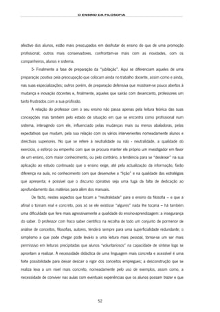 O ENSINO DA FILOSOFIA
52
afectivo dos alunos, estão mais preocupados em desfrutar do ensino do que de uma promoção
profissional; outros mais conservadores, confrontam-se mais com as novidades, com os
companheiros, alunos e sistema.
5- Finalmente a fase de preparação da “jubilação”. Aqui se diferenciam aqueles de uma
preparação positiva pela preocupação que colocam ainda no trabalho docente, assim como e ainda,
nas suas especializações; outros porém, de preparação defensiva que mostram-se pouco abertos à
mudança e inovação docentes e, finalmente, aqueles que sairão com desencanto, professores um
tanto frustrados com a sua profissão.
A relação do professor com o seu ensino não passa apenas pela leitura teórica das suas
concepções mas também pelo estado de situação em que se encontra como profissional num
sistema, interagindo com ele, influenciado pelas mudanças mais ou menos abaladoras, pelas
expectativas que mudam, pela sua relação com os vários intervenientes nomeadamente alunos e
directivas superiores. No que se refere à neutralidade ou não - neutralidade, a qualidade do
exercício, o esforço ou empenho com que se procura manter ele próprio um investigador em favor
de um ensino, com maior conhecimento, ou pelo contrário, a tendência para se “desleixar” na sua
aplicação ao estudo continuado que o ensino exige, até pela actualização da informação, farão
diferença na aula, no conhecimento com que desenvolve a “lição” e na qualidade das estratégias
que apresenta; é possível que o discurso opinativo seja uma fuga da falta de dedicação ao
aprofundamento das matérias para além dos manuais.
De facto, nestes aspectos que tocam a “neutralidade” para o ensino da filosofia – e que a
afinal o tornam real e concreto, pois só se ele existisse “algures” nada lhe tocaria – há também
uma dificuldade que fere mais agressivamente a qualidade do ensino-aprendizagem: a insegurança
do saber. O professor com fraco saber científico na recolha de todo um conjunto de pormenor de
análise de conceitos, filosofias, autores, tenderá sempre para uma superficialidade redundante; o
simplismo a que pode chegar pode levá-lo a uma leitura mais pessoal, tornar-se um ser mais
permissivo em leituras precipitadas que alunos “voluntariosos” na capacidade de síntese logo se
aprontam a realizar. A necessidade didáctica de uma linguagem mais concreta e acessível é uma
forte possibilidade para deixar descair o rigor dos conceitos empregues; a desconstrução que se
realiza leva a um nível mais concreto, nomeadamente pelo uso de exemplos, assim como, a
necessidade de conviver nas aulas com eventuais experiências que os alunos possam trazer e que
 