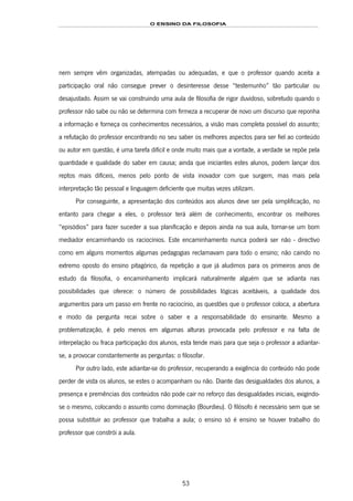 O ENSINO DA FILOSOFIA
53
nem sempre vêm organizadas, atempadas ou adequadas, e que o professor quando aceita a
participação oral não consegue prever o desinteresse desse “testemunho” tão particular ou
desajustado. Assim se vai construindo uma aula de filosofia de rigor duvidoso, sobretudo quando o
professor não sabe ou não se determina com firmeza a recuperar de novo um discurso que reponha
a informação e forneça os conhecimentos necessários, a visão mais completa possível do assunto;
a refutação do professor encontrando no seu saber os melhores aspectos para ser fiel ao conteúdo
ou autor em questão, é uma tarefa difícil e onde muito mais que a vontade, a verdade se repõe pela
quantidade e qualidade do saber em causa; ainda que iniciantes estes alunos, podem lançar dos
reptos mais difíceis, menos pelo ponto de vista inovador com que surgem, mas mais pela
interpretação tão pessoal e linguagem deficiente que muitas vezes utilizam.
Por conseguinte, a apresentação dos conteúdos aos alunos deve ser pela simplificação, no
entanto para chegar a eles, o professor terá além de conhecimento, encontrar os melhores
“episódios” para fazer suceder a sua planificação e depois ainda na sua aula, tornar-se um bom
mediador encaminhando os raciocínios. Este encaminhamento nunca poderá ser não - directivo
como em alguns momentos algumas pedagogias reclamavam para todo o ensino; não caindo no
extremo oposto do ensino pitagórico, da repetição a que já aludimos para os primeiros anos de
estudo da filosofia, o encaminhamento implicará naturalmente alguém que se adianta nas
possibilidades que oferece: o número de possibilidades lógicas aceitáveis, a qualidade dos
argumentos para um passo em frente no raciocínio, as questões que o professor coloca, a abertura
e modo da pergunta recai sobre o saber e a responsabilidade do ensinante. Mesmo a
problematização, é pelo menos em algumas alturas provocada pelo professor e na falta de
interpelação ou fraca participação dos alunos, esta tende mais para que seja o professor a adiantar-
se, a provocar constantemente as perguntas: o filosofar.
Por outro lado, este adiantar-se do professor, recuperando a exigência do conteúdo não pode
perder de vista os alunos, se estes o acompanham ou não. Diante das desigualdades dos alunos, a
presença e premências dos conteúdos não pode cair no reforço das desigualdades iniciais, exigindo-
se o mesmo, colocando o assunto como dominação (Bourdieu). O filósofo é necessário sem que se
possa substituir ao professor que trabalha a aula; o ensino só é ensino se houver trabalho do
professor que constrói a aula.
 