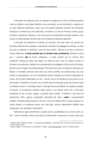 O ENSINO DA FILOSOFIA
54
A formação de professores para ser resposta às exigências do ensino da filosofia ganhará
muito na medida em que integrar filósofos na sua composição; ao nível universitário, a exigência de
um rigor intelectual distintíssimo, assim como uma grande actividade heurística dos formadores
revelada por iniciativas tais como publicações, seminários ou cursos de formação contínua, grupo
de leitores, capacitarão a filosofia e o seu ensino para uma actualização constante evitando o mais
possível o sentido pejorativo do fixismo de uma formação de professores dogmática.
A formação de professores de filosofia em particular, não pode andar sob pressão das
demandas exteriores das sociedades, respondendo a exemplos de pedagogismos variados, ao ritmo
dos quais os objectivos se definiriam; como diz Prado Coelho: “Quando se crê que o essencial é
formar professores, é muito possível que se formem maus professores. Quando se pensa
que o essencial não é formar professores, é muito possível que se formem bons
professores”92F
1
.Destaca-se porque este artigo é um apelo do autor a que se consiga a criação na
formação dos professores, defende uma secundarização da pedagogia na fase inicial de formação,
levando-a para os lugares de profissionalização. Particularmente para a formação de professores de
filosofia, é importante promover entre estes uma cultura científica nas variadas áreas; não uma
entrada na especialização mas uma actualização quanto necessária às principais explicações do
mundo; não se pode problematizar um não – assunto, não se faz filosofia do senso-comum ou de
preconceitos. A realidade é concreta e só se mostra capaz de interrogar aquele que primeiro revela
curiosidade, primeiro a curiosidade, depois o interrogar torna-se emergente. Em qualquer disciplina
da filosofia, só encontramos conteúdo válido quando a sua relação existe com a informação
actualizada do que se passa. Lagoas, a propósito desta questão: “A filosofia é uma forma de
pensamento: crítico, rigoroso, responsável, interventivo até. Hoje o saber é essencialmente
científico. A filosofia poderá assumir-se, isso sim, como uma reflexão sobre os nossos saberes e os
nossos poderes: se soubermos pensar com mais rigor, seremos seguramente cidadãos mais
esclarecidos, mais actuantes e interventivos”93F
2
Referindo-nos agora directamente à questão sobre a possibilidade de um ensino neutro, ou
não – neutro na filosofia, diremos que teórica e praticamente é impossível um ensino neutro pela
1
- Prado Coelho, Eduardo, (1988) – “A invasão dos pedagogos – Ponto de vista”, Revista do Jornal Expresso,
14 de Fevereiro, p.30.
2
Lagoas, Sérgio. “A Filosofia e os seus Mitos” in htpp:// www.criticanarede- com/fil- mitoensino.html.
 
