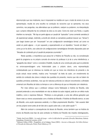 O ENSINO DA FILOSOFIA
55
não-inscrição que isso implicaria; isso é impossível na medida em que o modo de ensino é já uma
apresentação, resulta de uma escolha na condução do raciocínio que se apresenta, nos seus
caminhos, nas perguntas, nas alternativas que se preferem, realçam ou preterem, na interpretação
que o próprio intérprete faz do conteúdo da obra ou do autor. Como diz José Luís Pardo, o sujeito
interfere na narração: “No hay en parte alguna un caudal de “episodios” como corriente narrativa (o
de experiencia) salvaje, indómita y amorfa (en donde os narradores pudieran buscar sus “temas”),
que luego tuviera que ser “encanzado” en una configuración narratológica formal, así como no
existe en parte alguna – ni por supuesto y especialmente en un hipotético “mundo de Ideas” –
como ya se ha dicho, una colección de configuraciones narratológicas formales dispuestas para ser
“llenadas de contenido por el caudal de peripecias ocurrentes”94F
1
.
Nesta questão, a importância que possa ter a História da Filosofia ou não, na consideração
geral do programa ou no próprio conceito de ensinar do professor é já de si uma interferência; a
“geografia das ideias” como o considera Chatelêt, resulta de uma construção pela qual se pretende
no ensino-aprendizagem uma historicidade para o próprio aluno, uma representação
contextualizada que só interessa na medida em que se insira nos interstícios do presente e da
acção actual; nesse sentido, implica uma “recreação” do texto do autor, um envolvimento do
sentido do conteúdo das obras à relação das questões do presente, mesmo que não se tratem de
questões primárias acidentais, mas que de natureza profunda se colocam encontrando a afinidade
universal com filosofias de todos os tempos e com a diferença do que se interpreta com relevância.
Por mais esforço que o professor coloque numa fidelização à história da filosofia, esta
possível pretensão a uma neutralidade em não se afastar do autor original, pode ter um efeito muito
maléfico, como o expressa Deleuze: “Pertenço a uma geração, a uma das últimas gerações que
foram mais ou menos assassinadas com a história da filosofia. A história da filosofia exerce, no seio
da filosofia, uma acção repressiva evidente, é o Édipo propriamente filosófico: “não ousarás falar
em teu próprio nome antes de ter lido isto e aquilo sobre isto, e isto sobre aquilo””95F
2
.
Além de conduzir a consequências de desvio do filosofar, vimos também que na história do
ensino da filosofia esse tipo de aula centrado na História da Filosofia não impediu ideologizações,
1
Pardo, José Luís (2004) – La regla del juego – sobre la dificultad de aprender filosofía, Barcelona, Galaxia
Gutenberg, Círculo de Lectores, p.263.
2
Deleuze, Gilles (1990) – Pouparlers, cti in Fadigas, Nuno (2003) – Inverter a Educação- De Gilles Deleuze
à Filosofia da Educação, Porto, Porto Editora, p. 52.
 
