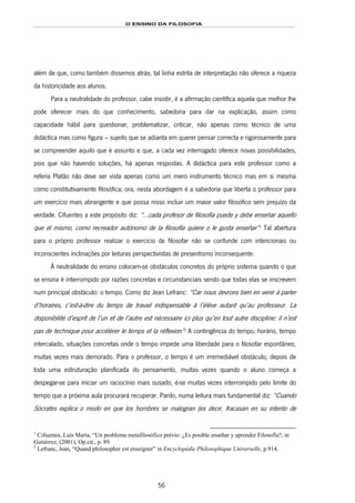 O ENSINO DA FILOSOFIA
56
além de que, como também dissemos atrás, tal linha estrita de interpretação não oferece a riqueza
da historicidade aos alunos.
Para a neutralidade do professor, cabe insistir, é a afirmação científica aquela que melhor lhe
pode oferecer mais do que conhecimento, sabedoria para dar na explicação, assim como
capacidade hábil para questionar, problematizar, criticar, não apenas como técnico de uma
didáctica mas como figura – sujeito que se adianta em querer pensar correcta e rigorosamente para
se compreender aquilo que é assunto e que, a cada vez interrogado oferece novas possibilidades,
pois que não havendo soluções, há apenas respostas. A didáctica para este professor como a
referia Platão não deve ser vista apenas como um mero instrumento técnico mas em si mesma
como constitutivamente filosófica; ora, nesta abordagem é a sabedoria que liberta o professor para
um exercício mais abrangente e que possa nisso incluir um maior valor filosófico sem prejuízo da
verdade. Cifuentes a este propósito diz: “…cada profesor de filosofía puede y debe enseñar aquello
que él mismo, como recreador autónomo de la filosofía quiere o le gusta enseñar”96F
1
Tal abertura
para o próprio professor realizar o exercício de filosofar não se confunde com intencionais ou
inconscientes inclinações por leituras perspectivistas de presentismo inconsequente.
À neutralidade do ensino colocam-se obstáculos concretos do próprio sistema quando o que
se ensina é interrompido por razões concretas e circunstanciais sendo que todas elas se inscrevem
num principal obstáculo: o tempo. Como diz Jean Lefranc: “Car nous devrons bien en venir à parler
d’horaires, c’est-à-dire du temps de travail indispensable à l’élève autant qu’au professeur. La
disponibilité d’esprit de l’un et de l’autre est nécessaire ici plus qu’en tout autre discipline: il n’est
pas de technique pour accélérer le temps et la réflexion”97F
2
A contingência do tempo, horário, tempo
intercalado, situações concretas onde o tempo impede uma liberdade para o filosofar espontâneo,
muitas vezes mais demorado. Para o professor, o tempo é um irremediável obstáculo, depois de
toda uma estruturação planificada do pensamento, muitas vezes quando o aluno começa a
despegar-se para iniciar um raciocínio mais ousado, é-se muitas vezes interrompido pelo limite do
tempo que a próxima aula procurará recuperar. Pardo, numa leitura mais fundamental diz: “Cuando
Sócrates explica o modo en que los hombres se malogran (es decir, fracasan en su intento de
1
Cifuentes, Luís Maria, “Un problema metafilosófico prévio: ¿Es posible enseñar y aprender Filosofía?, in
Gutiérrez, (2001), Op.cit., p. 89.
2
Lefranc, Jean, “Quand philosopher est enseigner” in Encyclopédie Philosophique Universelle, p.914.
 