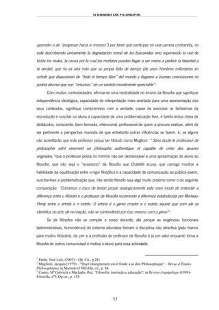 O ENSINO DA FILOSOFIA
57
aprender o de “progresar hacia si mismos”) por tener que participar en una carrera contrareloj, no
está describiendo únicamente la degradación moral de los buscavidas sino exponiendo la raíz de
todos los males, la causa por la cual los mortales pueden llegar a ser malos a preferir la falsedad a
la verdad, que no es otra más que su propia falta de tiempo (de unos hombres millonarios en
scholé que dispusieran de “todo el tiempo libre” del mundo y llegasen a buenas conclusiones no
podría decirse que son “virtuosos” en un sentido moralmente apreciable”98F
1
Com muitas contrariedades, afirmar-se uma neutralidade no ensino da filosofia que signifique
independência ideológica, capacidade de interpretação mais acertada para uma apresentação dos
seus conteúdos, signifique compromisso com a verdade, capaz de exorcizar os fantasmas da
reprodução e suscitar no aluno a capacidade de uma problematização livre, é tarefa árdua cheia de
obstáculos, consciente, bem formada, intencional, profissional de quem a procure realizar, além de
ser pertinente a perspectiva marxista de que entretanto outras influências se fazem. E, se alguns
não acreditarão que este professor possa ser filósofo como Muglioni: “ Sans doute le professeur de
philosophie est-il rarement un philosophe authentique et capable de créer des œuvres
originales,”99F
2
que o professor possa no mínimo não ser desfavorável a uma aproximação do aluno ao
filosofar, que não seja o “assassino” da filosofia que Chatelêt acusa, que consiga mostrar a
habilidade da equilibração entre o rigor filosófico e a capacidade de comunicação ao público jovem,
suscitar-lhes a problematização que, não sendo filósofo seja algo muito próximo como o da seguinte
comparação: “Corramos o risco de tentar provar analogicamente este novo modo de entender a
diferença entre o filósofo e o professor de filosofia recorrendo à diferença estabelecida por Merleau-
Ponty entre o artista e o esteta. O artista é o génio criador e o esteta aquele que com ele se
identifica no acto de re-criação, não se confundindo por isso mesmo com o génio”100F
3
Se de filósofos não se compõe o corpo docente, até porque as exigências funcionais
(administrativas, burocráticas) do sistema educativo tornam a disciplina não atractiva (pelo menos
para muitos filósofos), de per si a profissão de professor de filosofia é já um valor enquanto torna a
filosofia de outros comunicável e motiva o aluno para essa actividade.
1
Pardo, José Luís, (2003) – Op. Cit., p.281.
2
Muglioni, Jacques (1979) – “Quel enseignement est-il fondé a se dire Philosophique? – Révue d’Études
Philosophiques in Marnoto (1986) Op. cit., p. 84.
3
Castro, Mª Gabriela e Machado, Rui, “Filosofia: instrução e educação”, in Revista Arquipélago (1998)-
Filosofia, nº5, Op.cit., p. 153.
 
