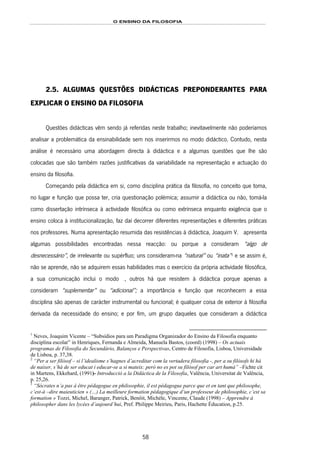 O ENSINO DA FILOSOFIA
58
2.5. ALGUMAS QUESTÕES DIDÁCTICAS PREPONDERANTES PARA
EXPLICAR O ENSINO DA FILOSOFIA
Questões didácticas vêm sendo já referidas neste trabalho; inevitavelmente não poderíamos
analisar a problemática da ensinabilidade sem nos inserirmos no modo didáctico. Contudo, nesta
análise é necessário uma abordagem directa à didáctica e a algumas questões que lhe são
colocadas que são também razões justificativas da variabilidade na representação e actuação do
ensino da filosofia.
Começando pela didáctica em si, como disciplina prática da filosofia, no conceito que toma,
no lugar e função que possa ter, cria questionação polémica; assumir a didáctica ou não, tomá-la
como dissertação intrínseca à actividade filosófica ou como extrínseca enquanto exigência que o
ensino coloca à institucionalização, faz daí decorrer diferentes representações e diferentes práticas
nos professores. Numa apresentação resumida das resistências à didáctica, Joaquim V. N 101F1 apresenta
algumas possibilidades encontradas nessa reacção: ou porque a consideram “algo de
desnecessário”, de irrelevante ou supérfluo; uns consideram-na “natural” ou “inata”102F
2
e se assim é,
não se aprende, não se adquirem essas habilidades mas o exercício da própria actividade filosófica,
a sua comunicação inclui o modo áctico103F3, outros há que resistem à didáctica porque apenas a
consideram “suplementar” ou “adicional”; a importância e função que reconhecem a essa
disciplina são apenas de carácter instrumental ou funcional; é qualquer coisa de exterior à filosofia
derivada da necessidade do ensino; e por fim, um grupo daqueles que consideram a didáctica
1
Neves, Joaquim Vicente – “Subsídios para um Paradigma Organizador do Ensino da Filosofia enquanto
disciplina escolar” in Henriques, Fernanda e Almeida, Manuela Bastos, (coord) (1998) – Os actuais
programas de Filosofia do Secundário, Balanços e Perspectivas, Centro de Filosofia, Lisboa, Universidade
de Lisboa, p. 37,38.
2
“Per a ser filòsof – si l’idealisme s’hagnes d’acreditar com la vertadera filosofia -, per a su filòsofs hi há
de naixer, s’há de ser educat i educar-se a si mateix: però no es pot su filòsof per car art humà” –Fichte cit
in Martens, Ekkehard, (1991)- Introducciò a la Didáctica de la Filosofia, Valência, Universitat de Valência,
p. 25,26.
3
“Sócrates n’a pas à être pédagogue en philosophie, il est pédagogue parce que et en tant que philosophe,
c’est-à –dire maieuticien » (…) La meilleure formation pédagogique d’un professeur de philosophie, c’est sa
formation » Tozzi, Michel, Baranger, Patrick, Benôit, Michéle, Vincente, Claude (1998) – Apprendre à
philosopher dans les lycées d’aujourd’hui, Pref. Philippe Meirieu, Paris, Hachette Éducation, p.25.
 