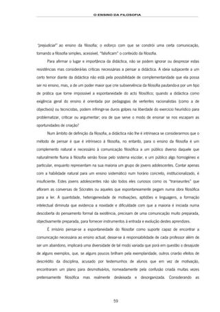 O ENSINO DA FILOSOFIA
59
“prejudicial” ao ensino da filosofia; o esforço com que se constrói uma certa comunicação,
tornando a filosofia simples, acessível, “falsificam” o conteúdo da filosofia.
Para afirmar o lugar e importância da didáctica, não se podem ignorar ou desprezar estas
resistências mas considerá-las criticas necessárias a pensar a didáctica. A ideia subjacente a um
certo temor diante da didáctica não está pela possibilidade de complementaridade que ela possa
ser no ensino, mas, a de um poder maior que crie subserviência da filosofia pautando-a por um tipo
de prática que torne impossível a espontaneidade do acto filosófico; quando a didáctica como
exigência geral do ensino é orientada por pedagogias de vertentes racionalistas (como a de
objectivos) ou tecnicistas, podem infringir-se duros golpes na liberdade do exercício heurístico para
problematizar, criticar ou argumentar; ora de que serve o modo de ensinar se nos escapam as
oportunidades de criação?
Num âmbito de definição da filosofia, a didáctica não lhe é intrínseca se considerarmos que o
método de pensar é que é intrínseco à filosofia, no entanto, para o ensino da filosofia é um
complemento natural e necessário à comunicação filosófica a um público diverso daquele que
naturalmente fluiria à filosofia senão fosse pelo sistema escolar, e um público algo homogéneo e
particular, enquanto representam na sua maioria um grupo de jovens adolescentes. Contar apenas
com a habilidade natural para um ensino sistemático num horário concreto, institucionalizado, é
insuficiente. Estes jovens adolescentes não são todos eles curiosos como os “transeuntes” que
afloram as conversas de Sócrates ou aqueles que espontaneamente pegam numa obra filosófica
para a ler. A quantidade, heterogeneidade de motivações, aptidões e linguagens, a formação
intelectual diminuta que evidencia a novidade e dificuldade com que a maioria é iniciada numa
descoberta do pensamento formal da existência, precisam de uma comunicação muito preparada,
objectivamente preparada, para fornecer instrumentos à entrada e evolução destes aprendizes.
É irrisório pensar-se a espontaneidade do filosofar como suporte capaz de encontrar a
comunicação necessária ao ensino actual; deixar-se à responsabilidade de cada professor além de
ser um abandono, implicará uma diversidade de tal modo variada que porá em questão o desajuste
de alguns exemplos, que, se alguns poucos brilham pela exemplaridade, outros criarão efeitos de
descrédito da disciplina, acusado por testemunhos de alunos que em vez de motivação,
encontraram um plano para desmotivá-los, nomeadamente pela confusão criada muitas vezes
pretensamente filosófica mas realmente desleixada e desorganizada. Considerando as
 
