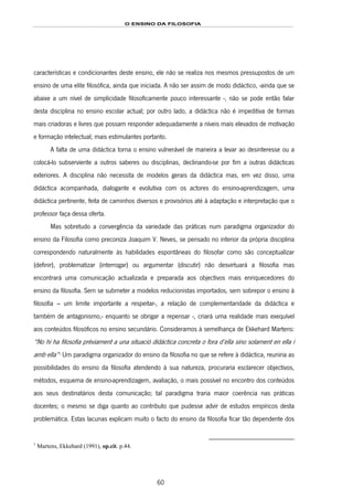 O ENSINO DA FILOSOFIA
60
características e condicionantes deste ensino, ele não se realiza nos mesmos pressupostos de um
ensino de uma elite filosófica, ainda que iniciada. A não ser assim de modo didáctico, -ainda que se
abaixe a um nível de simplicidade filosoficamente pouco interessante -, não se pode então falar
desta disciplina no ensino escolar actual; por outro lado, a didáctica não é impeditiva de formas
mais criadoras e livres que possam responder adequadamente a níveis mais elevados de motivação
e formação intelectual; mais estimulantes portanto.
A falta de uma didáctica torna o ensino vulnerável de maneira a levar ao desinteresse ou a
colocá-lo subserviente a outros saberes ou disciplinas, declinando-se por fim a outras didácticas
exteriores. A disciplina não necessita de modelos gerais da didáctica mas, em vez disso, uma
didáctica acompanhada, dialogante e evolutiva com os actores do ensino-aprendizagem, uma
didáctica pertinente, feita de caminhos diversos e provisórios até à adaptação e interpretação que o
professor faça dessa oferta.
Mas sobretudo a convergência da variedade das práticas num paradigma organizador do
ensino da Filosofia como preconiza Joaquim V. Neves, se pensado no interior da própria disciplina
correspondendo naturalmente às habilidades espontâneas do filosofar como são conceptualizar
(definir), problematizar (interrogar) ou argumentar (discutir) não desvirtuará a filosofia mas
encontrará uma comunicação actualizada e preparada aos objectivos mais enriquecedores do
ensino da filosofia. Sem se submeter a modelos reducionistas importados, sem sobrepor o ensino à
filosofia – um limite importante a respeitar-, a relação de complementaridade da didáctica e
também de antagonismo,- enquanto se obrigar a repensar -, criará uma realidade mais exequível
aos conteúdos filosóficos no ensino secundário. Consideramos à semelhança de Ekkehard Martens:
“No hi ha filosofia prèviament a una situació didáctica concreta o fora d’ella sino solament en ella i
amb ella”104F
1
Um paradigma organizador do ensino da filosofia no que se refere à didáctica, reuniria as
possibilidades do ensino da filosofia atendendo à sua natureza, procuraria esclarecer objectivos,
métodos, esquema de ensino-aprendizagem, avaliação, o mais possível no encontro dos conteúdos
aos seus destinatários desta comunicação; tal paradigma traria maior coerência nas práticas
docentes; o mesmo se diga quanto ao contributo que pudesse advir de estudos empíricos desta
problemática. Estas lacunas explicam muito o facto do ensino da filosofia ficar tão dependente dos
1
Martens, Ekkehard (1991), op.cit. p.44.
 