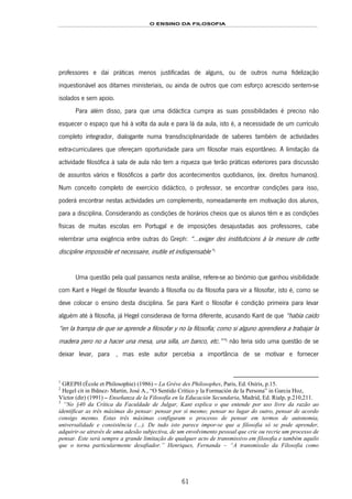 O ENSINO DA FILOSOFIA
61
professores e daí práticas menos justificadas de alguns, ou de outros numa fidelização
inquestionável aos ditames ministeriais, ou ainda de outros que com esforço acrescido sentem-se
isolados e sem apoio.
Para além disso, para que uma didáctica cumpra as suas possibilidades é preciso não
esquecer o espaço que há à volta da aula e para lá da aula, isto é, a necessidade de um currículo
completo integrador, dialogante numa transdisciplinaridade de saberes também de actividades
extra-curriculares que ofereçam oportunidade para um filosofar mais espontâneo. A limitação da
actividade filosófica à sala de aula não tem a riqueza que terão práticas exteriores para discussão
de assuntos vários e filosóficos a partir dos acontecimentos quotidianos, (ex. direitos humanos).
Num conceito completo de exercício didáctico, o professor, se encontrar condições para isso,
poderá encontrar nestas actividades um complemento, nomeadamente em motivação dos alunos,
para a disciplina. Considerando as condições de horários cheios que os alunos têm e as condições
físicas de muitas escolas em Portugal e de imposições desajustadas aos professores, cabe
relembrar uma exigência entre outras do Greph: “…exiger des instituticions à la mesure de cette
discipline impossible et necessaire, inutile et indispensable”105F
1
Uma questão pela qual passamos nesta análise, refere-se ao binómio que ganhou visibilidade
com Kant e Hegel de filosofar levando à filosofia ou da filosofia para vir a filosofar, isto é, como se
deve colocar o ensino desta disciplina. Se para Kant o filosofar é condição primeira para levar
alguém até à filosofia, já Hegel considerava de forma diferente, acusando Kant de que “había caído
“en la trampa de que se aprende a filosofar y no la filosofía; como si alguno aprendiera a trabajar la
madera pero no a hacer una mesa, una silla, un banco, etc.””106F
2
não teria sido uma questão de se
deixar levar, para K 107F3, mas este autor percebia a importância de se motivar e fornecer
1
GREPH (École et Philosophie) (1986) – La Grève des Philosophes, Paris, Ed. Osíris, p.15.
2
Hegel cit in Ibãnez- Martin, José A., “O Sentido Crítico y la Formación de la Persona” in Garcia Hoz,
Víctor (dir) (1991) – Enseñanza de la Filosofía en la Educación Secundaria, Madrid, Ed. Rialp, p.210,211.
3
“No §40 da Crítica da Faculdade de Julgar, Kant explica o que entende por uso livre da razão ao
identificar as três máximas do pensar: pensar por si mesmo; pensar no lugar do outro, pensar de acordo
consigo mesmo. Estas três máximas configuram o processo de pensar em termos de autonomia,
universalidade e consistência (…). De tudo isto parece impor-se que a filosofia só se pode aprender,
adquirir-se através de uma adesão subjectiva, de um envolvimento pessoal que crie ou recrie um processo de
pensar. Este será sempre a grande limitação de qualquer acto de transmissivo em filosofia e também aquilo
que o torna particularmente desafiador.” Henriques, Fernanda – “A transmissão da Filosofia como
 