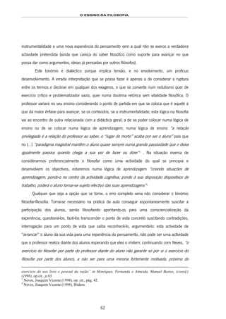 O ENSINO DA FILOSOFIA
62
instrumentalidade a uma nova experiência do pensamento sem a qual não se exerce a verdadeira
actividade pretendida (ainda que careça do saber filosófico como suporte para avançar no que
possa dar como argumentos, ideias já pensadas por outros filósofos).
Este binómio é dialéctico porque implica tensão, e no envolvimento, um profícuo
desenvolvimento. A errada interpretação que se possa fazer é apenas a de considerar a ruptura
entre os termos e declinar em qualquer dos exageros, o que se converte num redutismo quer de
exercício crítico e problematizador vazio, quer numa doutrina retórica sem vitalidade filosófica. O
professor variará no seu ensino considerando o ponto de partida em que se coloca que é aquele a
que dá maior ênfase para avançar, se os conteúdos, se a instrumentalidade; esta lógica na filosofia
vai ao encontro de outra relacionada com a didáctica geral, a de se poder colocar numa lógica de
ensino ou de se colocar numa lógica de aprendizagem; numa lógica de ensino “a relação
privilegiada é a relação do professor ao saber, o “lugar do morto” acaba por ser o aluno” pois que
no (…) “paradigma magistral mantém o aluno quase sempre numa grande passividade que o deixa
igualmente passivo quando chega a sua vez de fazer ou dizer”108F
1
. Na situação inversa de
considerarmos preferencialmente o filosofar como uma actividade do qual se principia e
desenvolvem os objectivos, estaremos numa lógica de aprendizagem “criando situações de
aprendizagem, pondo-o no centro da actividade cognitiva, pondo à sua disposição dispositivos de
trabalho, poderá o aluno tornar-se sujeito efectivo das suas aprendizagens”109F
2
Qualquer que seja a opção que se tome, o erro completo seria não considerar o binómio
filosofar-filosofia. Torna-se necessário na prática da aula conseguir espontaneamente suscitar a
participação dos alunos, senão filosofando apontando-os para uma consciencialização da
experiência, questioná-los, fazê-los transcender o ponto de vista concreto suscitando contradições,
interrogação para um ponto de vista que saiba reconhecê-lo, argumentá-lo; esta actividade de
“arrancar” o aluno da sua vida para uma experiência do pensamento, não pode ser uma actividade
que o professor realiza diante dos alunos esperando que eles o imitem; continuando com Neves, “o
exercício do filosofar por parte do professor diante do aluno não garante só por si o exercício do
filosofar por parte dos alunos, a não ser para uma minoria fortemente motivada, próxima do
exercício do uso livre e pessoal da razão” in Henriques, Fernanda e Almeida, Manuel Bastos, (coord.)
(1998), op.cit., p.63.
1
Neves, Joaquim Vicente (1998), op. cit., pág. 42.
2
Neves, Joaquim Vicente (1998), Ibidem.
 