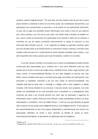 O ENSINO DA FILOSOFIA
63
professor cultural e linguisticamente”.110F
1
Por outro lado, isto não invalida a ideia de que não se possa
pensar também a actividade do aluno de uma forma quieta, não manifestando directamente a sua
participação mas acompanhando os raciocínios e só de quando em vez participando activamente;
ou seja, não se exige uma actividade sempre exteriorizada como sendo a única em que sabemos
que o aluno participa e por isso que só essa conte, mas hão-de existir momentos de trabalho em
que o aluno é activo em desenvolver uma participação como resposta a reptos que se coloquem e
momentos em que ele apenas acompanha silenciosamente as etapas do raciocínio ou uma
informação dada. Filosofar como diz C 111F2 é um “perguntar em diálogo” no qual toda a doutrina, aquilo
que já foi pensado antes se vai transformando em instrumento. Pensar é repensar, é formular novas
questões ainda que para isso o conhecimento de outras respostas possibilite novas criações; o que
já foi respondido serve ainda e apenas para novas formulações, ir adentro nos conceitos.
O uso dos manuais é também uma questão que se coloca na variabilidade da prática docente
condicionada pela representação que o professor tem e que vimos reflectindo sobre ela. Esta
questão não se punha no ensino dos antigos onde a oralidade tomava, senão o lugar exclusivo, pelo
menos central, na transmissibilidade filosófica; há uma ideia inteligível no discurso oral, mais
liberto, menos vinculativo ainda que no momento possa exigir mais esforço dos participantes, mais
provocador ou desafiador, imprevisto e por isso mais criador na intercomunicabilidade; esta
oralidade pode fazer-se variar entre o monólogo e o diálogo, entre a lição magistral e o debate
impulsivo, entre formas distintas de se comunicar. O discurso escrito, mais preparado, num certo
sentido com possibilidade de ser mais escondido como o heraclitiano ou o kierkegardiano, texto
construído que dada a sua inscrição permite com maior rigor de observação e segurança de
interpretação, situar o sujeito, ainda que se lhe ofereçam muitas possibilidades de leitura, de novas
interpretações e comentários. Como diz Hillary Putman “o sinal de uma obra filosófica de grande
valor mostra-se em que quanto mais inteligentes ficamos, mais inteligente ela fica”. A obra pode ser
tão surpreendentemente rica que nunca parece ultrapassada ou desinteressante mas sempre com
participações diferentes; há muitos e bons exemplos na filosofia de quanto as obras,
hermeneuticamente falando, se demonstram de significativo valor de inteligência.
1
Ibidem, p. 43.
2
Campomanes, Tejedor (1984)- Didáctica de la Filosofía – Perspectivas y materiales, Madrid, Ed. S.M., p. 28.
 