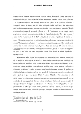 O ENSINO DA FILOSOFIA
65
fazendo edições diferentes mais actualizadas, contudo, diz-nos Trindade dos Santos116F
*
que apesar da
mudança do programa, havia ainda uma obediência ao anterior porque o manual assim continuava:
“…o compêndio de Aresta que em nada reflecte a nova orientação do programa continuava a
meditar-se, vindo a ser aceite como livro único entre 1950 e 1956. Não parece pois haver motivo
para prestar muita atenção a um programa, que tudo leva a crer, não possa ser obedecido”117F
1
E mais
grave acontece já aquando a seguinte reforma de 1948: “Habituado a ver no manual o único
programa, o professor não se consegue desligar da importância deste (…) Ora o que se passa é
quase incrível, mas sem dúvida de fácil verificação. Se aumenta a importância do exame, se o
exame é feito por professores, se os professores ensinam pelo manual – aumenta a importância do
manual! Ou seja, a dependência entre o ensino e o manual aumenta, agora devido à importância do
exame. Eis a única explicação possível para o facto dos exames, tal como os manuais
excederem118F
**
impunemente os limites dos programas”119F
2
Além disso, o autor na análise aos programas
da época e aos textos dos ditos compêndios acusa estes últimos de serem superficiais e
despropositados.
Este exemplo revela até que ponto o manual pode dominar na prática, podendo ainda tirar-se
daí ilações de que nesta situação de livro único, se os professores não reduziam as matérias apesar
das indicações dos programas, muito menos pensariam em buscar textos que pudessem variar a
prática do manual, aceitando o manual como caminho único. Hoje a situação é diferente, a
diversidade e variedade é muita, tornando a escolha determinada por períodos de quatro anos
difícil, contudo, pode ainda assim colocar-se a questão da fidelização aos manuais: nomeadamente
para o período em que houve provas globais de escola, elaboradas pelos professores, ou pela
rápida adesão de muitas escolas àquele manual que mais depressa se colocou de acordo com as
orientações de exame pelo facto dos seus autores trabalharem directamente com o ministério da
educação. Para além disso pode haver tendência para o “excesso de manual” pela falha de outras
possibilidades de textos, que podem orientar, completar a aula e o manual, na medida em que
estejam professores e alunos cingidos às condições financeiras limitadas de material adicional na
maioria das escolas.
*
Trindade dos Santos (s/d) – op.cit., págs.196-197.
1
Trindade dos Santos (s/d) – op.cit., págs 100-101.
**
o sublinhado é nosso.
2
Trindade dos Santos (s/d) –Ibidem, págs. 101-102.
 