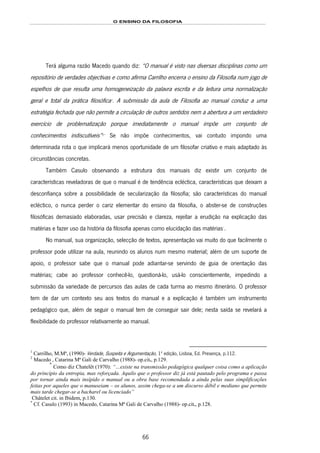 O ENSINO DA FILOSOFIA
66
Terá alguma razão Macedo quando diz: “O manual é visto nas diversas disciplinas como um
repositório de verdades objectivas e como afirma Carrilho encerra o ensino da Filosofia num jogo de
espelhos de que resulta uma homogeneização da palavra escrita e da leitura uma normalização
geral e total da prática filosófica120F
1
. A submissão da aula de Filosofia ao manual conduz a uma
estratégia fechada que não permite a circulação de outros sentidos nem a abertura a um verdadeiro
exercício de problematização porque imediatamente o manual impõe um conjunto de
conhecimentos indiscutíveis”121F
2
122F
*
Se não impõe conhecimentos, vai contudo impondo uma
determinada rota o que implicará menos oportunidade de um filosofar criativo e mais adaptado às
circunstâncias concretas.
Também Casulo observando a estrutura dos manuais diz existir um conjunto de
características reveladoras de que o manual é de tendência ecléctica, características que deixam a
desconfiança sobre a possibilidade de secularização da filosofia; são características do manual
ecléctico, o nunca perder o cariz elementar do ensino da filosofia, o abster-se de construções
filosóficas demasiado elaboradas, usar precisão e clareza, rejeitar a erudição na explicação das
matérias e fazer uso da história da filosofia apenas como elucidação das matérias123F
*
.
No manual, sua organização, selecção de textos, apresentação vai muito do que facilmente o
professor pode utilizar na aula, reunindo os alunos num mesmo material; além de um suporte de
apoio, o professor sabe que o manual pode adiantar-se servindo de guia de orientação das
matérias; cabe ao professor conhecê-lo, questioná-lo, usá-lo conscientemente, impedindo a
submissão da variedade de percursos das aulas de cada turma ao mesmo itinerário. O professor
tem de dar um contexto seu aos textos do manual e a explicação é também um instrumento
pedagógico que, além de seguir o manual tem de conseguir sair dele; nesta saída se revelará a
flexibilidade do professor relativamente ao manual.
1
Carrilho, M.Mª, (1990)- Verdade, Suspeita e Argumentação, 1ª edição, Lisboa, Ed. Presença, p.112.
2
Macedo , Catarina Mª Gali de Carvalho (1988)- op.cit., p.129.
*
Como diz Chatelêt (1970): “…existe na transmissão pedagógica qualquer coisa como a aplicação
do princípio da entropia, mas reforçada. Aquilo que o professor diz já está pautado pelo programa e passa
por tornar ainda mais insípido o manual ou a obra base recomendada a ainda pelas suas simplificações
feitas por aqueles que o manuseiam – os alunos, assim chega-se a um discurso débil e mediano que permite
mais tarde chegar-se a bacharel ou licenciado”
Châtelet cit. in Ibidem, p.130.
*
Cf. Casulo (1993) in Macedo, Catarina Mª Gali de Carvalho (1988)- op.cit., p.128.
 