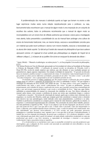 O ENSINO DA FILOSOFIA
67
A problematização dos manuais é sobretudo quanto ao lugar que tomam no ensino e este
lugar exprime-se muitas vezes numa relação repúdio-atracção para o professor, ou seja,
teoricamente todos reconhecem que o manual de algum modo é uma imposição de um conjunto de
escolhas dos autores; todos os professores reconhecerão que o manual de algum modo se
incompatabiliza com um ensino livre de reflexão autónoma que enviasse o aluno para a investigação
mais aberta, todos pressentirão a possibilidade do uso do manual fazer prolongar uma cultura de
ensino de transmissão tradicional, mas, ao mesmo tempo, evoca-se a acessibilidade concreta para
um material que pode reunir professor e alunos num mesmo trabalho, evoca-se a necessidade que
os alunos têm deste suporte:“Le fait est qu’il existe des manuels de philosophie et que leurs auteurs
éprouvent comme s’il s’agissait là d’une activité peu philosophique ou éloignée de l’esprit de la
réflexion critique (…), le besoin de se justifier d’en écrire en invoquant la demande des élèves 124F
1
.125F
*
1
Jamet, Michel – “Manuels et anthologies: un même procès ? », in Encyclopédie Universelle de philosophie,
p.814.
*Mª Helena Pereira em Tese de Mestrado apresentado na Universidade de Lisboa na Faculdade de Psicologia
e Ciências da Educação (1988) – A utilização do manual escolar na disciplina de Filosofia, (vol.I e
II),(p.189-198), revela do estudo empírico que realizou, que não obstante os seus resultados possam ser
generalizáveis, alguns aspectos importantes. Em relação à utilidade do manual diz: “O aprendiz de filosofia
busca no manual a analítica textual e a compreensão dos temas. O comentário é uma transformação do texto
que permite ao aluno exercer diferentes actividades, passando de um saber “(re) dizer o texto” a um saber
“(re) dizer transposto”, isto é, apropriando-se de um vocabulário próximo do seu.
O ensinante procura as linhas condutoras que lhe proporcionam a realização das provas globais
indaga pistas de reflexão e elementos de preparação das aulas (o sublinhado é nosso).” No que respeita a
estratégias de utilização do livro escolar, este estudo diz que: “O aluno utiliza o livro para completar os
conhecimentos das aulas e para extrair conhecimentos dos textos” Já para os professores “passam,
primeiramente, pelo trabalho de leitura e explicação dos textos, que à partida convenciona a metodologia da
aula, e por um arranjo sequencial distinto, o que revela a versatilidade do livro.” Quer uns, quer outros,
sublinham as potencialidades do manual na consecução dos trabalhos de casa. Nos óbices colocados ao
manual, pelos alunos, estes acusam o problema do acesso aos textos que consideram longos e confusos
“complicados e maçudos”. Em termos de valorização do manual, aquilo que os alunos mais valorizam são os
esquemas e os excertos dos filósofos, sendo que computo geral não consideram o manual como o elemento
mais decisivo nas suas aprendizagens, tendo indicado como mais preponderantes, o professor e as aulas.
Também os professores consideram no computo geral o manual de valor diminuto, gabam-lhe no entanto, os
esquemas e a estruturação/esquematização dos conteúdos. Nas conclusões da autora deste trabalho, pareceu-
nos mais pertinente o seguinte (p.198): “O que se nos afigura é que há uma linguagem, um discurso escolar
que está acima do livro e que o uso que dele se faz, o modo como é encarado, como são interpretados os
textos, é diferente, pois também depende dessas estruturas. Logo, o estilo do manual está condicionado, mas
não subordinado, por factores sócio-culturais(…) O livro escolar até pode apresentar percursos
pedagógicos e conteúdos inovadores, mas, supomos, que é o uso que dele se faz que é sobredeterminante. A
atitude face ao livro depende da formação, da pessoa que o professor é. Se o professor identifica o saber
com a informação que pode obter a partir do manual, cai numa atitude conformista, produzindo-se como um
profissional que perde a sua livre iniciativa, a capacidade de investigar e construir o seu próprio
conhecimento. Logo a sua prática torna-se repetitiva.
E o círculo fecha-se se concluirmos com o que se assemelha verosímil no caso dos professores que
interrogámos, que a adopção do livro escolar está ancorada na autoridade do texto filosófico e na sua
preferencial utilidade/utilização”.
 