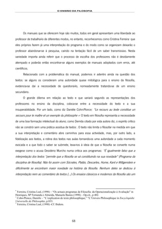 O ENSINO DA FILOSOFIA
68
Os manuais que se oferecem hoje são muitos, todos em geral apresentam uma liberdade ao
professor de trabalhá-lo de diferentes modos, no entanto, reconhecemos como Cristina Ferreira126F
*
que
eles próprios fazem já uma interpretação do programa e do modo como se organizam deixarão o
professor abandonar-se à pesquisa, caíndo na tentação fácil de um saber transmissivo. Nesta
variedade importa ainda referir que o processo de escolha dos professores não é devidamente
atempado e poderão então encontrar-se alguns exemplos de manuais adoptados com erros, até
científicos.
Relacionado com a problemática do manual, podemos ir adentro ainda na questão dos
textos: se alguns os consideram uma autoridade quase mitológica para o ensino da filosofia,
evidencia-se daí a necessidade de questioná-lo, nomeadamente tratando-se de um ensino
secundário.
O grande dilema em relação ao texto e que variará segundo as representações dos
professores no ensino da disciplina, coloca-se entre a necessidade do texto e a sua
insuperabilidade. Por um lado, como diz Danièle Cohn-Plonce: “Le recours au texte constitue un
secours pour le maître et un exemple du philosophe »127F
1
O texto em filosofia representa a necessidade
de uma boa formação intelectual do aluno; como Derrida citado por esta autora diz, o espírito crítico
não se constrói sem uma prática assídua de textos128F
*
. O texto não limita o filosofar na medida em que
a sua interpretação e comentário abre caminhos para essa actividade, mas, por outro lado, a
fidelização aos textos, a rotina dos textos nas aulas tornando-os uma autoridade a cada momento
evocada e a que todo o saber se submete, leva-nos à ideia de que a filosofia se converte numa
exegese como o acusa Desidério Murcho numa crítica aos programas: “É igualmente falso que a
interpretação dos textos “permite que a filosofia se vá constituindo na sua novidade” (Programa da
disciplina de filosofia). Não foi assim com Sócrates, Platão, Descartes, Hume, Kant e Wittgenstein e
dificilmente se encontram maior novidade na história da filosofia. Nenhum deles se dedicou à
interpretação nem ao comentário de textos (…) Os ensaios clássicos e modernos da filosofia são um
*
Ferreira, Cristina Leal, (1998) – “Os actuais programas de Filosofia: da Operacionalização à Avaliação” in
Henriques, Mª Fernanda e Almeida, Manuela Bastos (1998) – Op.cit., p 402.
1
Cohn-Plonce, Danièle – “L’explication de texte philosophique,” “L’Univers Philosophique in Encyclopédie
Universelle de Philosophie, p.833.
*
Ferreira, Cristina Leal, (1998) -Cf. Ibidem.
 