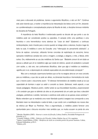 O ENSINO DA FILOSOFIA
69
meio para a discussão de problemas, teorias e argumentos filosóficos, e não um fim”129F
1
. Continua
este autor dizendo que, a manter a importância da interpretação dos textos como um fim, deixando-
se a problematização e conceptualização própria da filosofia de lado, a disciplina torna-se indistinta
da disciplina de Português.
A importância do texto filosófico é evidenciada quando se discute até que ponto o uso da
metáfora pode ser considerado positivo ou pejorativo. A variação entre uma paráfrase e uma
heurística e uma hermenêutica numa abertura da “coisa do texto” (Gadamer) a contínuas
reinterpretações, tudo é trazido para o ensino quando se indaga sobre a natureza, função e lugar do
texto na aula. A metáfora é como diz Cossutta130F
*
uma “interrupção do pensamento abstracto”, a
forma de explicar, comunicar, utilizando formas concretas de explicitação do raciocínio; temos
operações metafóricas variadas tais como a imagem, a analogia, a alegoria, o mito, a fábula, entre
outras. Ora, relativamente ao uso das metáforas diz Santos que: “Bastante comum foi em todas as
épocas a atitude que vê no metafórico algo que revela do retórico, oposto do verdadeiro e provado
com razões, e, não raro, nas controvérsias filosóficas, dizer que algo é metáfora ou metafórico,
significa por si só, a depreciação do conteúdo especulativo de uma determinada concepção”131F
2
Mas com a revolução copernicana kantiana que se fez na exegese abriu-se um novo conceito
para as metáforas, a que não se pode ser alheio, na dimensão heurística e hermenêutica de modo
que o mesmo autor o documenta assim: “O interesse hermenêutico da metáfora reside já na sua
capacidade de iluminar e expor ou exibir o conceito ou teoria. Sobressai, neste aspecto, a sua
função pedagógica. Revela-se porém, melhor ainda na sua fecundidade heurística, proporcionando
o fio condutor que guia no labirinto da obra ou do pensamento de um autor que leva a descobrir
analogias, pertinência e sentido, harmonia e coerência onde antes se via apenas zonas sombrias”132F
3
.
Muitos entendem que se revelando uma maior liberdade quanto à exegese isso corresponde a uma
liberdade maior na interpretação e saída do texto, o que condiz com a reabilitação nos nossos dias
da retórica por Meyer ou Perelman. Para a argumentação, a metáfora poderá fornecer uma
oportunidade para o discurso encontrar mais sentidos que, se muitos acusam na perda de uma
1
Murcho, Desidério (2003) – Renovar o ensino da filosofia, Lisboa, Gradiva, Sociedade Portuguesa de
Filosofia, p.12.
*
Cossutta, Fréderic, (1998) – Didáctica da Filosofia, Lisboa, Edições Asa, p.114 e seguintes.
2
Santos, Leonel Ribeiro, (1994) – Metáforas da razão ou economia poética do pensar kantiano, Lisboa,
Calouste Gulbenkian, p.20-21.
3
Ibidem, p.44.
 