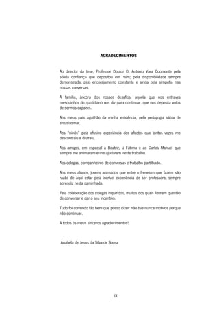 IX
AGRADECIMENTOS
Ao director da tese, Professor Doutor D. António Vara Coomonte pela
sólida confiança que depositou em mim; pela disponibilidade sempre
demonstrada, pelo encorajamento constante e ainda pela simpatia nas
nossas conversas.
À família, âncora dos nossos desafios, aquela que nos entraves
mesquinhos do quotidiano nos diz para continuar, que nos deposita votos
de sermos capazes.
Aos meus pais aguilhão da minha existência, pela pedagogia sábia de
entusiasmar.
Aos “ninõs” pela efusiva experiência dos afectos que tantas vezes me
descontraiu e distraiu.
Aos amigos, em especial à Beatriz, à Fátima e ao Carlos Manuel que
sempre me animaram e me ajudaram neste trabalho.
Aos colegas, companheiros de conversas e trabalho partilhado.
Aos meus alunos, jovens animados que entre o frenesim que fazem são
razão de aqui estar pela incrível experiência de ser professora, sempre
aprendiz nesta caminhada.
Pela colaboração dos colegas inquiridos, muitos dos quais fizeram questão
de conversar e dar o seu incentivo.
Tudo foi correndo tão bem que posso dizer: não tive nunca motivos porque
não continuar.
A todos os meus sinceros agradecimentos!
Anabela de Jesus da Silva de Sousa
 