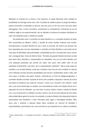 O ENSINO DA FILOSOFIA
70
fidelização ao conteúdo em si mesmo e criar equívocos, as saídas oferecerão maior novidade na
possibilidade de interrogar ainda mais o dito. O pretexto da metáfora apesar do perigo das falácias,
poderá incrementar a criatividade no discurso, esta não como um fim mas como meio para outras
interrogações. Para o ensino secundário, considerando as consequências controversas do uso da
metáfora, exige-se uma especial atenção, não ser utilizada no improviso de qualquer dificuldade em
expor mas avaliando-a para o contexto em questão.
Na problemática entre o comentário de textos filosóficos ou o comentário filosófico de textos
(bem apresentado por Martens, (1991), a questão do ensino também implicará essa escolha.
Considerando-se a iniciação filosófica em que o aluno se encontre, ele mesmo que quisesse não
teria capacidade para uma boa interpretação e comentário de textos filosóficos, já que estes são de
maior grau de dificuldade, pela profundidade, complexidade que têm; não pode pelo menos sozinho
não o conseguirá fazer. Como diz António Costa: “Os textos dos grandes filósofos não foram escritos
para serem lidos, discutidos e compreendidos por estudantes, mas sim por outros filósofos; sem
uma adequada preparação que permita aos textos, eles pouco mais podem fazer do que
parafrasear acriticamente o que lêem, sem a compreenderem realmente”.133F
1
Não se pode negar por
completo o uso do texto filosófico, sendo que o professor mais uma vez como mediador se colocará
como intérprete principal evocando possibilidades para discutir e problematizar senão o texto, este
como apoio, a temática mais geral. Contudo, colocando-nos na linha da dialógica-pragmática, o
comentário filosófico de textos responde de forma mais completa e adequada à natureza do ensino
secundário na medida em que, antes de “convocar” o aluno a um “encontro” com o filósofo – neste
caso, o que marca desde logo um respeito, uma necessidade de manter uma relação directa com o
argumento tal como foi defendido - por outro lado, é preciso motivar, mostrar a relação da filosofia
com o seu enraizamento na realidade concreta e actual e isso far-se-á pela selecção de bons textos
sobre problemáticas gerais do mundo, da sociedade; os próprios filósofos não desprezarão todas as
oportunidades para filosofarem; o texto informativo pode sugerir a interrogação filosófica. Além
disso, para o professor a selecção destes textos constituirá um exercício de liberdade e
responsabilidade, assumindo-se mais como promotor do que reprodutor de um saber já constituído;
1
Costa, António Paulo – “A avaliação em Filosofia”, in Murcho, Desidério e outros (2003) – Op.cit., p.124-
125.
 