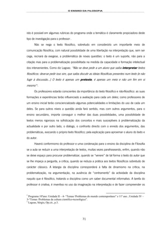O ENSINO DA FILOSOFIA
71
isto é possível em algumas rubricas do programa onde a temática é claramente propiciadora deste
tipo de investigação para o professor134F
*
.
Não se nega o texto filosófico, sobretudo em considerá-lo um importante meio de
comunicação filosófica, com natural possibilidade de uma libertação na interpretação que, sem ser
cega, recriará da exegese, a problemática de novas questões: o texto é um suporte, não para a
citação mas para a problematização possibilitada na medida da capacidade e formação intelectual
dos intervenientes. Como diz Lagoas: “Não se deve pedir a um aluno que saiba interpretar textos
filosóficos: deve-se pedir isso sim, que saiba discutir as ideias filosóficas presentes num texto (e não
fugir à discussão…) O texto é apenas um pretexto, é apenas um meio e não um fim em si
mesmo”135F
1
.
Os professores estarão conscientes da importância do texto filosófico e não-filosófico: as suas
formações e experiências terão influenciado a avaliação para cada um deles; como professores de
um ensino inicial terão consciencializado algumas potencialidades e limitações do uso de cada um
deles. Se para outros níveis a questão ainda fará sentido, mas com outros argumentos, para o
ensino secundário, importa conseguir o melhor das duas possibilidades, uma possibilidade de
textos menos rigorosos na sofisticação dos conceitos e mais susceptíveis à problematização da
actualidade e por outro lado, o diálogo, o confronto directo com o enredo dos argumentos, das
problemáticas, evocando o próprio texto filosófico; pela explicação para aproximar o aluno do texto e
do autor.
Haverá conformismo do professor e uma condenação para o ensino da disciplina de Filosofia
se a aula se reduzir a uma interpretação de textos, muitas vezes parafraseando, enfim, quando não
se deixe espaço para procurar problematizar, quando se “venere” de tal forma o texto do autor que
se lhe impeça a pergunta, a crítica, quando se reduza a prática aos textos filosóficos sobretudo de
carácter clássico. A letargia da disciplina corresponderá à falta de dinamismo na crítica, na
problematização, na argumentação, na ausência de “centramento” da actividade da disciplina
naquilo que é filosófico, tratando a disciplina como um saber documental informativo. A tarefa do
professor é criativa, é inventiva no uso da imaginação na interpretação e de fazer compreender os
*
Programa 10ºano: Unidade II – 4- “Temas/ Problemas do mundo contemporâneo” e 11º ano , Unidade IV –
3-“Temas /Problemas da cultura científico-tecnológica”.
1
Lagoas, Sérgio, Op.cit., p.3.
 