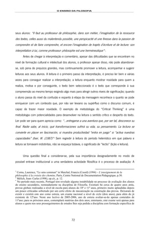 O ENSINO DA FILOSOFIA
72
seus alunos: “Il faut au professeur de philosophie, dans son métier, l’imagination de la ressource
des textes, celles aussi du malentendu possible, une perspicacité et une finesse dans la passion de
comprendre et de faire comprendre, et encore l’imagination de trajets d’écriture et de lecture: son
interprétation à lui, comme professeur- philosophe est une herméneutique”136F
1
.
Antes de chegar à interpretação e comentário, apesar das dificuldades que se encontram no
nível de formação cultural e intelectual dos alunos, o professor apesar disso, não pode abandonar-
se, sob pena de prejuízos grandes, mas continuamente promover a leitura, acompanhar e sugerir
leituras aos seus alunos. A leitura é o primeiro passo da interpretação, é preciso ler bem e várias
vezes para conseguir realizar a interpretação; a leitura enquanto mostrar novidade para quem a
realiza, motiva e por conseguinte, o texto bem seleccionado é o texto que corresponde à sua
compreensão ao mesmo tempo exigindo algo mais para atingir outros níveis de significação; quando
o aluno passa do nível da confusão e espanto à etapa da mensagem reconhece o quanto se pode
enriquecer com um conteúdo que, por não ser leviano ou supérfluo como o discurso comum, é
capaz de trazer maior novidade. O exemplo de metodologia do “Critical Thinking” é uma
metodologia com potencialidades para desenvolver na leitura o sentido crítico e desperto do texto.
Ler pode ser para quem aprecia como: “…entregarse a una aventura que, por ser tal, desconece su
final. Nadie sabe, al inicio, qué transformaciones sufrirá su vida, su pensamiento. La lectura se
convierte en placer en fascinación, si muestra productividad “entra en juego” si “activa nuestras
capacidades” (Iser, W. (1987)”137F
2
Sem regredir à leitura do período helenístico em que palavra e
leitura se tornavam indistintas, não se esqueça todavia, o significado de “lectio” (lição e leitura).
Uma questão final a considerar-se, pela sua importância designadamente no modo de
possível entrave institucional a uma verdadeira actividade filosófica é o processo de avaliação138F
*
A
1
Cornu, Laurence, “Le sens commun” in Marchal, Francis (Coord) (1994) – L’enseignement de la
philosophie à la croisée des chemins, Paris, Centre National de Documentation Pédagogique, p.30.
2
Mélich, Joan- Carles (1998), op.cit., p. 12.
*
No período mais recente, Portugal tem revelado alguma instabilidade no processo de avaliação dos alunos
do ensino secundário, nomeadamente na disciplina de Filosofia. Existiam há cerca de quatro anos atrás,
provas globais realizadas a nível de escola para alunos do 10º e 11º anos, primeiro muito aplaudidas depois
um pouco criticadas sobretudo por um certo efeito de mecanização na construção das provas. Deixaram de
existir e existirá este ano como estreia, um exame nacional a nível de ciclo (dois anos), para além do já
existente de 12ºano. Neste ano lectivo de 2005-2006, ano de estreia avaliar-se-ão apenas conteúdos de
11ºano; para os próximos anos, contemplará matérias dos dois anos; entretanto, este exame será apenas para
alunos a quem nos seus prosseguimentos de estudos lhes seja pedida a disciplina com formação específica de
 