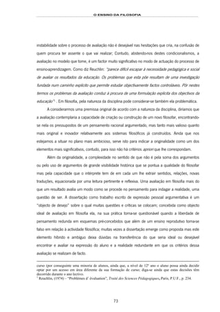 O ENSINO DA FILOSOFIA
73
instabilidade sobre o processo de avaliação não é desejável nas hesitações que cria, na confusão de
quem procura ter assente o que vai realizar; Contudo, abstendo-nos destes condicionalismos, a
avaliação no modelo que tome, é um factor muito significativo no modo de actuação do processo de
ensino-aprendizagem. Como diz Reuchlin: “parece difícil escapar à necessidade pedagógica e social
de avaliar os resultados da educação. Os problemas que esta põe resultam de uma investigação
fundada num caminho explícito que permite estudar objectivamente factos controláveis. Pôr nestes
termos os problemas da avaliação conduz à procura de uma formulação explícita dos objectivos da
educação”139F
1
. Em filosofia, pela natureza da disciplina pode considerar-se também ela problemática.
A considerarmos uma premissa original de acordo com a natureza da disciplina, diríamos que
a avaliação contemplaria a capacidade de criação ou construção de um novo filosofar, encontrando-
se nela os pressupostos de um pensamento racional argumentado, mas tanto mais valioso quanto
mais original e inovador relativamente aos sistemas filosóficos já construídos. Ainda que nos
estejamos a situar no plano mais ambicioso, serve isto para indicar a originalidade como um dos
elementos mais significativos, contudo, para isso não há critérios apriori que lhe correspondam.
Além da originalidade, a complexidade no sentido de que não é pela soma dos argumentos
ou pelo uso de argumentos de grande visibilidade histórica que se pontua a qualidade do filosofar
mas pela capacidade que o intérprete tem de em cada um lhe extrair sentidos, relações, novas
traduções, equacionada por uma leitura pertinente e reflexiva. Uma avaliação em filosofia mais do
que um resultado avalia um modo como se procede no pensamento para indagar a realidade, uma
questão de ser. A dissertação como trabalho escrito de expressão pessoal argumentativa é um
“objecto de desejo” sobre o qual muitas questões e críticas se colocam; concebida como objecto
ideal de avaliação em filosofia ela, na sua prática torna-se questionável quando a liberdade de
pensamento redunda em esquemas pré-concebidos que além de um ensino reprodutivo torna-se
falso em relação à actividade filosófica; muitas vezes a dissertação emerge como proposta mas este
elemento híbrido e ambíguo deixa dúvidas na transferência do que seria ideal ou desejável
encontrar e avaliar na expressão do aluno e a realidade redundante em que os critérios dessa
avaliação se realizam de facto.
curso (por conseguinte uma minoria de alunos, ainda que, a nível de 12º ano o aluno possa ainda decidir
optar por um acesso em área diferente da sua formação de curso; diga-se ainda que estas decisões têm
decorrido durante o ano lectivo.
1
Reuchlin, (1974) – “Problèmes d’ évaluation”, Traité des Sciences Pédagogiques, Paris, P.U.F., p. 234.
 