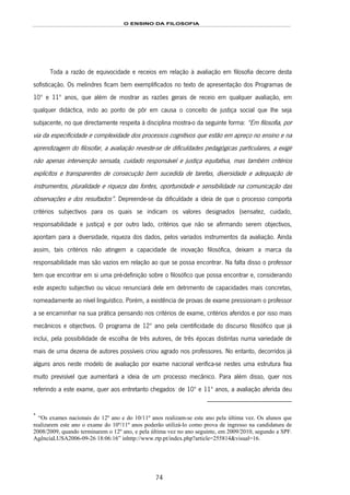 O ENSINO DA FILOSOFIA
74
Toda a razão de equivocidade e receios em relação à avaliação em filosofia decorre desta
sofisticação. Os melindres ficam bem exemplificados no texto de apresentação dos Programas de
10º e 11º anos, que além de mostrar as razões gerais de receio em qualquer avaliação, em
qualquer didáctica, indo ao ponto de pôr em causa o conceito de justiça social que lhe seja
subjacente, no que directamente respeita à disciplina mostra-o da seguinte forma: “Em filosofia, por
via da especificidade e complexidade dos processos cognitivos que estão em apreço no ensino e na
aprendizagem do filosofar, a avaliação reveste-se de dificuldades pedagógicas particulares, a exigir
não apenas intervenção sensata, cuidado responsável e justiça equitativa, mas também critérios
explícitos e transparentes de consecução bem sucedida de tarefas, diversidade e adequação de
instrumentos, pluralidade e riqueza das fontes, oportunidade e sensibilidade na comunicação das
observações e dos resultados”. Depreende-se da dificuldade a ideia de que o processo comporta
critérios subjectivos para os quais se indicam os valores designados (sensatez, cuidado,
responsabilidade e justiça) e por outro lado, critérios que não se afirmando serem objectivos,
apontam para a diversidade, riqueza dos dados, pelos variados instrumentos da avaliação. Ainda
assim, tais critérios não atingem a capacidade de inovação filosófica, deixam a marca da
responsabilidade mas são vazios em relação ao que se possa encontrar. Na falta disso o professor
tem que encontrar em si uma pré-definição sobre o filosófico que possa encontrar e, considerando
este aspecto subjectivo ou vácuo renunciará dele em detrimento de capacidades mais concretas,
nomeadamente ao nível linguístico. Porém, a existência de provas de exame pressionam o professor
a se encaminhar na sua prática pensando nos critérios de exame, critérios aferidos e por isso mais
mecânicos e objectivos. O programa de 12º ano pela cientificidade do discurso filosófico que já
inclui, pela possibilidade de escolha de três autores, de três épocas distintas numa variedade de
mais de uma dezena de autores possíveis criou agrado nos professores. No entanto, decorridos já
alguns anos neste modelo de avaliação por exame nacional verifica-se nestes uma estrutura fixa
muito previsível que aumentará a ideia de um processo mecânico. Para além disso, quer nos
referindo a este exame, quer aos entretanto chegados140F
*
de 10º e 11º anos, a avaliação aferida deu
*
“Os exames nacionais do 12º ano e do 10/11º anos realizam-se este ano pela última vez. Os alunos que
realizarem este ano o exame do 10º/11º anos poderão utilizá-lo como prova de ingresso na candidatura de
2008/2009, quando terminarem o 12º ano, e pela última vez no ano seguinte, em 2009/2010, segundo a SPF.
AgênciaLUSA2006-09-26 18:06:16” inhttp://www.rtp.pt/index.php?article=255814&visual=16.
 