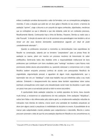 O ENSINO DA FILOSOFIA
75
enlevo à avaliação sumativa decrescendo o valor da formativo, com as consequências pedagógicas
inerentes. É esta a situação que pode dar um duro golpe à filosofia no seu ensino: a barreira da
avaliação “oprime”, cinge o discurso a um conjunto de regras conhecidas, objectivadas, mecânicas
que se contrapõem ao que é diferente e que não obstante, pode ter um conteúdos preciosos,
filosoficamente falando. Continuando hoje a linha de Bordieu, Passeron, Derrida ou neste caso a
citar Foucault: “a função do exame não é só de sancionar uma aprendizagem mas também a de se
tornar um dos seus factores dominantes sustentando-se segundo um ritual de poder
constantemente retomado”141F
1
.
Quando os professores renunciam a momentos ou demonstrações mais espontâneas do
filosofar na conversação, optando por se tornarem “preparadores” para as provas finais de
avaliação ou exame, põem em marcha um processo mecânico de transmissão do saber
antifilosófico; Sentir-se-ão todos eles divididos entre a responsabilidade institucional de bons
professores que contribuem com bons resultados para “rankings” escolares e para futuros mais
promissores destes alunos pré-universitários ou, querendo sobressair o compromisso com o modo
filosófico avaliam enquanto processo contínuo de acordo com pressupostos filosóficos de
originalidade, argumentação pessoal, e aguardam de algum modo angustiadamente, que o
examinador não crie um “desfalque” a todo esse trabalho mas por entrelinhas saiba a seu modo
valorizar. Entretanto o desaparecimento dos exames deixa também expectativas sobre outras
eventuais consequências como sejam uma desvalorização social maior da disciplina e quem sabe
um passo mais para a sua exclusão parcial ou total no ensino secundário.
A oportunidade desta avaliação subjectiva no sentido pejorativo do termo, levou durante
muito tempo, a recearem-se os subjectivismos de más avaliações. Entre avaliações “despóticas”,
outras bem feitas e não referenciadas pelo sistema geral, ou simplesmente avaliações reduzidas às
indicações mais directas do sistema, cria-se assim uma variedade de resultados prejudiciais ao
aluno (em alguns casos) e prejudiciais à credibilidade da disciplina no ensino. A possibilidade de se
marcar pela subjectividade criando pretextos para subjectivismos e descrédito, Murcho e outros
procuram promover a ideia de que há uma avaliação objectiva em filosofia se nos concentrarmos no
1
Foucault (1975) cit in Macedo, Catarina Mª Gali de Carvalho (1988), Op. cit. p. 131.
 