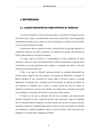 METODOLOGIA
77
3. METODOLOGIA
3.1. ALGUNS PRESSUPOSTOS COMO HIPÓTESE DE TRABALHO
1- O ensino da Filosofia ao nível do ensino secundário é uma prática em Portugal com cerca
de trezentos anos, contudo, uma prática sobre a qual muito se desconhece; o tipo de organização
administrativa burocrática nunca colocou nas mãos dos professores as decisões mais importantes
no que ao ensino da disciplina se refere.
2- Ainda assim, dado um conjunto de razões, a disciplina toma um lugar algo heterodoxo no
conjunto das disciplinas dos planos curriculares, se comparada com qualquer outra disciplina de
índole científica literária ou das línguas estrangeiras.
3- O lugar, papel da disciplina é aí problematizado por todos (professores de outras
disciplinas e alunos, por vezes) e tal situação torna-se um factor constante para se repensar dentro
da disciplina ou fora dela, ganhando-se como vantagem, a capacidade mais atenta e crítica dos
professores que consciencializam isso.
4- Mas, o seu lugar de “diferente” expressa-se também na variedade (disparidade?) das
práticas lectivas. Julgamos que esta variedade é tão grande que dificilmente se agrupará em
géneros sobretudo de sexo, experiência de carreira, idade. A encontrar e explicar a variedade
denotaremos uma relação entre a concepção que têm da disciplina, da natureza da Filosofia, dos
seus objectivos ou finalidades para o ensino e a prática docente que procuram realizar em
coerência; encontraremos, ainda que mais esbatida, uma relação entre a formação inicial (escola
em que obtiveram a licenciatura em Filosofia) e a concepção e prática que têm.
5- Estamos em crer que os professores são hoje mais conscientes, mais autónomos das
directivas ministeriais de modo a assumirem também mais criticamente o lugar de mediadores
entre as indicações teóricas ministeriais e as práticas lectivas reais que têm com alunos concretos,
percebendo claramente a dificuldade desse papel de charneira; ainda que limitados nas decisões
mais importantes, a abertura quantitativa a alunos no ensino secundário, trouxe uma prática mais
desafiadora, mais problemática, obrigando-os a reflectir.
 