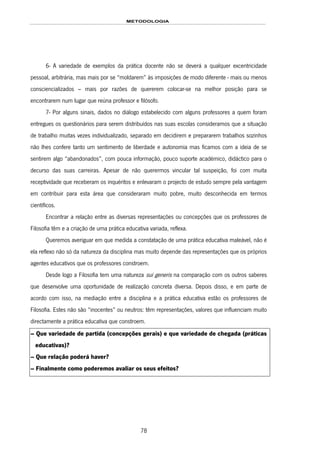 METODOLOGIA
78
6- A variedade de exemplos da prática docente não se deverá a qualquer excentricidade
pessoal, arbitrária, mas mais por se “moldarem” às imposições de modo diferente - mais ou menos
consciencializados – mais por razões de quererem colocar-se na melhor posição para se
encontrarem num lugar que reúna professor e filósofo.
7- Por alguns sinais, dados no diálogo estabelecido com alguns professores a quem foram
entregues os questionários para serem distribuídos nas suas escolas consideramos que a situação
de trabalho muitas vezes individualizado, separado em decidirem e prepararem trabalhos sozinhos
não lhes confere tanto um sentimento de liberdade e autonomia mas ficamos com a ideia de se
sentirem algo “abandonados”, com pouca informação, pouco suporte académico, didáctico para o
decurso das suas carreiras. Apesar de não querermos vincular tal suspeição, foi com muita
receptividade que receberam os inquéritos e enlevaram o projecto de estudo sempre pela vantagem
em contribuir para esta área que consideraram muito pobre, muito desconhecida em termos
científicos.
Encontrar a relação entre as diversas representações ou concepções que os professores de
Filosofia têm e a criação de uma prática educativa variada, reflexa.
Queremos averiguar em que medida a constatação de uma prática educativa maleável, não é
ela reflexo não só da natureza da disciplina mas muito depende das representações que os próprios
agentes educativos que os professores constroem.
Desde logo a Filosofia tem uma natureza sui generis na comparação com os outros saberes
que desenvolve uma oportunidade de realização concreta diversa. Depois disso, e em parte de
acordo com isso, na mediação entre a disciplina e a prática educativa estão os professores de
Filosofia. Estes não são “inocentes” ou neutros: têm representações, valores que influenciam muito
directamente a prática educativa que constroem.
– Que variedade de partida (concepções gerais) e que variedade de chegada (práticas
educativas)?
– Que relação poderá haver?
– Finalmente como poderemos avaliar os seus efeitos?
 