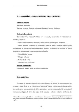 METODOLOGIA
79
3.2. AS VARIÁVEIS: INDEPENDENTES E DEPENDENTES
Dados da Amostra
-Identidade profissional
-Carreira, formação /Situação profissional/Satisfação/Acesso/ Confiança.
Varíavel independente
-Sobre a disciplina/ sobre as finalidades para a educação/ sobre noções de didáctica e meta-
didáctica/ objectivos.
- Sobre o sistema educativo/ avaliação/ alunos/ ensino-aprendizagem/ programas.
- Valores pessoais: Problemas da actualidade/ juventude actual/ convicção política/ gosto
pelo exercício de ensinar/ Conteúdos valorizados/ Autores/ Fundamento da disciplina no ensino
secundário/ expectativas de evolução do ensino de filosofia.
- Prática didáctica de aula;
- Utilização de textos;
- Planificação de aulas;
- Actividades extra-curriculares
Variável dependente:
-Tendências, reflexos, linhas de opinião, concepcções.
3.3. AMOSTRA
O universo da população inquirida (n), - os professores de Filosofia do ensino secundário -
cingiu-se à região Minho por se tratar de uma “delimitação” natural (critério geográfico) e na medida
em que teríamos necessariamente de definir a amostra a um número susceptível de ser exequível
na nossa investigação. O Minho é a região donde a autora é natural e trabalha143F
*
. Em termos de
*
Já trabalhou noutras regiões (Douro e Alto Alentejo) e não encontrou diferenças significativas em aspectos
que possam interessar ao trabalho; o Minho é pois uma região sem marcas diferenciais em relação a outras
regiões.
 