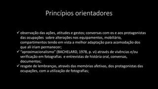 Princípios orientadores
 observação das ações, atitudes e gestos; conversas com os e aos protagonistas
das ocupações sobre alterações nos equipamentos, mobiliário,
compartimentos tendo em vista a melhor adaptação para acomodação dos
que ali iriam permanecer;
 “aproximacionalismo” (BACHELARD, 1978, p. vi) através de vivências e/ou
verificação em fotografias, e entrevistas de história oral, conversas,
documentos;
 resgate de lembranças, através das memórias afetivas, dos protagonistas das
ocupações, com a utilização de fotografias;
 