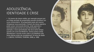 ADOLESCÊNCIA,
IDENTIDADE E CRISE
• Os jovens de classe média, por exemplo passam por
um longo período de preparação quando escolhem um
curso universitário. Tal preparação pode até mesmo
ultrapassar essa juventude. O jovem da classe operária
pode cursar uma escola técnica, onde aprende o
necessário para tornar-se uma ferramenta, por
exemplo, e esse aprendizado não dura tanto tempo
quanto um curso de Medicina. Outros jovens ainda
abandonam a escola muito cedo e já trabalham oito
horas diárias antes de completaram 14 anos de idade
[...] (BOCK; FURTADO; TEIXEIRA, 2008, p. 308)
 