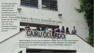 Muito obrigado, às e aos que me ajudaram a contar a sua e a nossa história dentro
do movimento de ocupação secundarista, em 2016, dedicando um tempo extra
para as nossas conversas e facilitando o acesso a informações, registros e
documentos.
Ao futuro lego apenas
meu passado. Dito
assim, como nos
entrelaços desses
apontamentos, tudo se
faz permanentemente
presente. Porque as
pessoas não são feitas
apenas de corpo e
alma. São feitas
sobretudo de histórias.
(Frei Betto, em Minas
de Ouro)
 