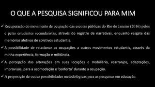  Recuperação do movimento de ocupação das escolas públicas do Rio de Janeiro (2016) pelos
e pelas estudantes secundaristas, através do registro de narrativas, enquanto resgate das
memórias afetivas de coletivos estudantis.
 A possibilidade de relacionar as ocupações a outros movimentos estudantis, através da
minha experiência, formação e militância.
 A percepção das alterações em suas locações e mobiliário, rearranjos, adaptações,
improvisos, para a acomodação e ‘conforto’ durante a ocupação.
 A proposição de outras possibilidades metodológicas para as pesquisas em educação.
O QUE A PESQUISA SIGNIFICOU PARA MIM
 
