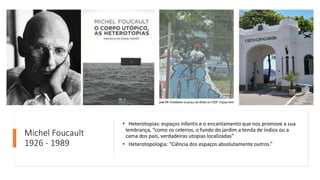 Michel Foucault
1926 - 1989
• Heterotopias: espaços infantis e o encantamento que nos promove a sua
lembrança, “como os celeiros, o fundo do jardim a tenda de índios ou a
cama dos pais, verdadeiras utopias localizadas”
• Heterotopologia: “Ciência dos espaços absolutamente outros.”
 