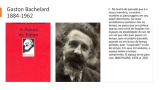 Gaston Bachelard
1884-1962
 No teatro do passado que é a
nossa memória, o cenário
mantém os personagens em seu
papel dominante. Às vezes
acreditamos conhecer-nos no
tempo, ao passo que se conhece
apenas uma série de fixações nos
espaços da estabilidade do ser, de
um ser que não quer passar no
tempo, que no próprio passado,
quando vai em busca do tempo
perdido, quer “suspender” o vôo
do tempo. Em seus mil alvéolos, o
espaço retém o tempo
comprimido. O espaço serve para
isso. (BACHELARD, 1978, p. 202)
 