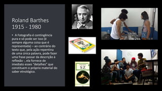 Roland Barthes
1915 - 1980
• A Fotografia é contingência
pura e só pode ser isso (é
sempre alguma coisa que é
representada) – ao contrário do
texto que, pela ação repentina
de uma única palavra, pode fazer
uma frase passar da descrição à
reflexão -, ela fornece de
imediato esses “detalhes” que
constituem o próprio material do
saber etnológico.
 